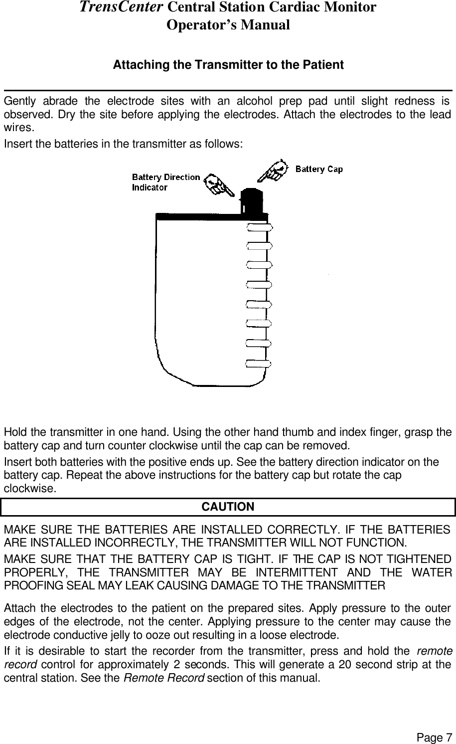 TrensCenter Central Station Cardiac Monitor Operator’s Manual Page 7  Attaching the Transmitter to the Patient              Gently abrade the electrode sites with an alcohol prep pad until slight redness is observed. Dry the site before applying the electrodes. Attach the electrodes to the lead wires. Insert the batteries in the transmitter as follows:                                    Hold the transmitter in one hand. Using the other hand thumb and index finger, grasp the battery cap and turn counter clockwise until the cap can be removed. Insert both batteries with the positive ends up. See the battery direction indicator on the battery cap. Repeat the above instructions for the battery cap but rotate the cap clockwise. CAUTION MAKE SURE THE BATTERIES ARE INSTALLED CORRECTLY. IF THE BATTERIES ARE INSTALLED INCORRECTLY, THE TRANSMITTER WILL NOT FUNCTION. MAKE SURE THAT THE BATTERY CAP IS TIGHT. IF THE CAP IS NOT TIGHTENED PROPERLY, THE TRANSMITTER MAY BE INTERMITTENT AND THE WATER PROOFING SEAL MAY LEAK CAUSING DAMAGE TO THE TRANSMITTER Attach the electrodes to the patient on the prepared sites. Apply pressure to the outer edges of the electrode, not the center. Applying pressure to the center may cause the electrode conductive jelly to ooze out resulting in a loose electrode. If it is desirable to start the recorder from the transmitter, press and hold the remote record control for approximately 2 seconds. This will generate a 20 second strip at the central station. See the Remote Record section of this manual.  