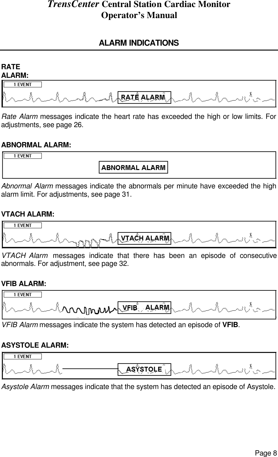 TrensCenter Central Station Cardiac Monitor Operator’s Manual Page 8  ALARM INDICATIONS  RATE ALARM: Rate Alarm messages indicate the heart rate has exceeded the high or low limits. For adjustments, see page 26.  ABNORMAL ALARM: Abnormal Alarm messages indicate the abnormals per minute have exceeded the high alarm limit. For adjustments, see page 31.  VTACH ALARM: VTACH Alarm  messages indicate that there has been an episode of consecutive abnormals. For adjustment, see page 32.  VFIB ALARM: VFIB Alarm messages indicate the system has detected an episode of VFIB.  ASYSTOLE ALARM: Asystole Alarm messages indicate that the system has detected an episode of Asystole. 