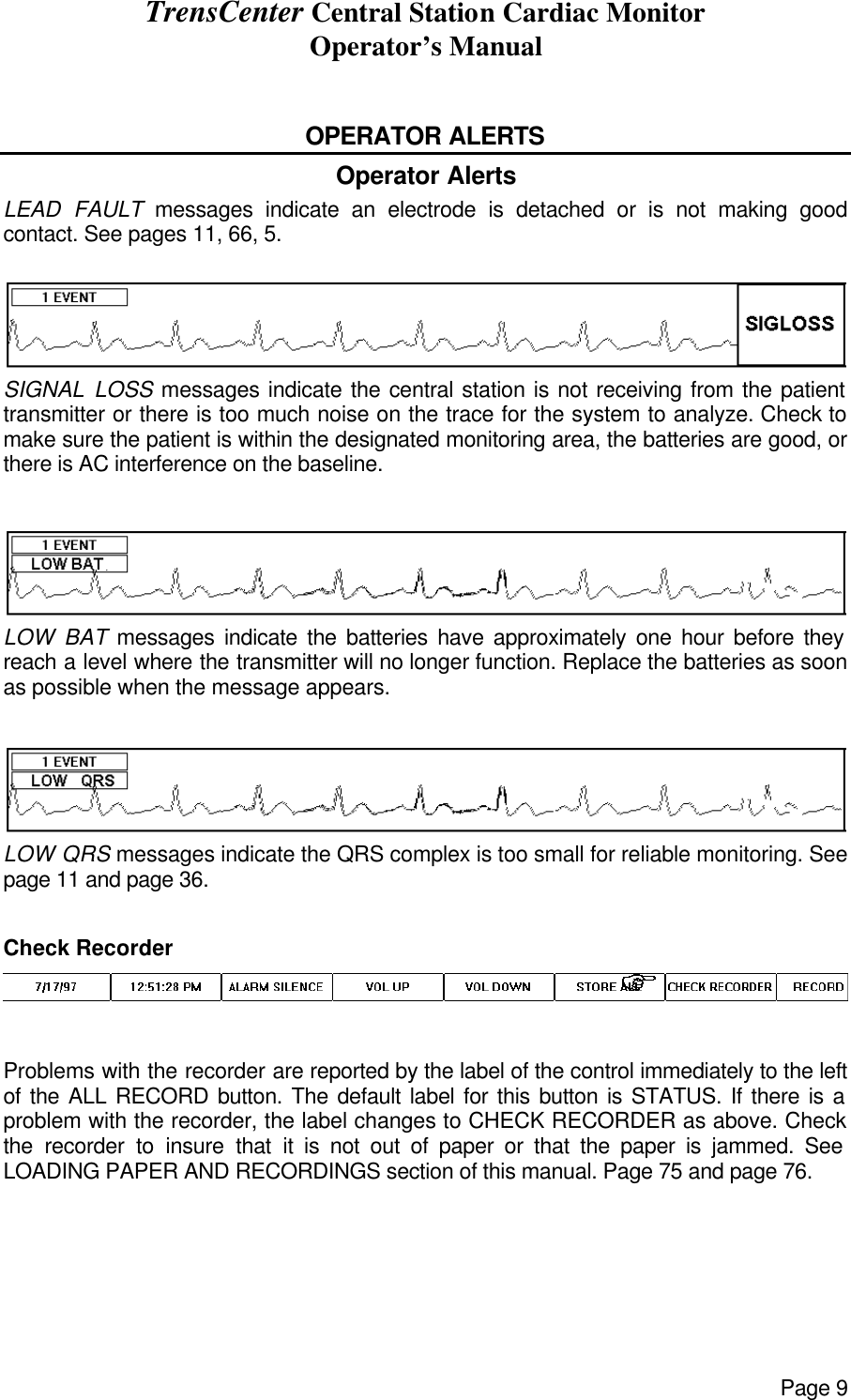 TrensCenter Central Station Cardiac Monitor Operator’s Manual Page 9  OPERATOR ALERTS Operator Alerts LEAD FAULT messages indicate an electrode is detached or is not making good contact. See pages 11, 66, 5.  SIGNAL LOSS messages indicate the central station is not receiving from the patient transmitter or there is too much noise on the trace for the system to analyze. Check to make sure the patient is within the designated monitoring area, the batteries are good, or there is AC interference on the baseline.  LOW BAT messages indicate the batteries have approximately one hour before they reach a level where the transmitter will no longer function. Replace the batteries as soon as possible when the message appears.  LOW QRS messages indicate the QRS complex is too small for reliable monitoring. See page 11 and page 36.  Check Recorder Problems with the recorder are reported by the label of the control immediately to the left of the ALL RECORD button. The default label for this button is STATUS. If there is a problem with the recorder, the label changes to CHECK RECORDER as above. Check the recorder to insure that it is not out of paper or that the paper is jammed. See LOADING PAPER AND RECORDINGS section of this manual. Page 75 and page 76.  