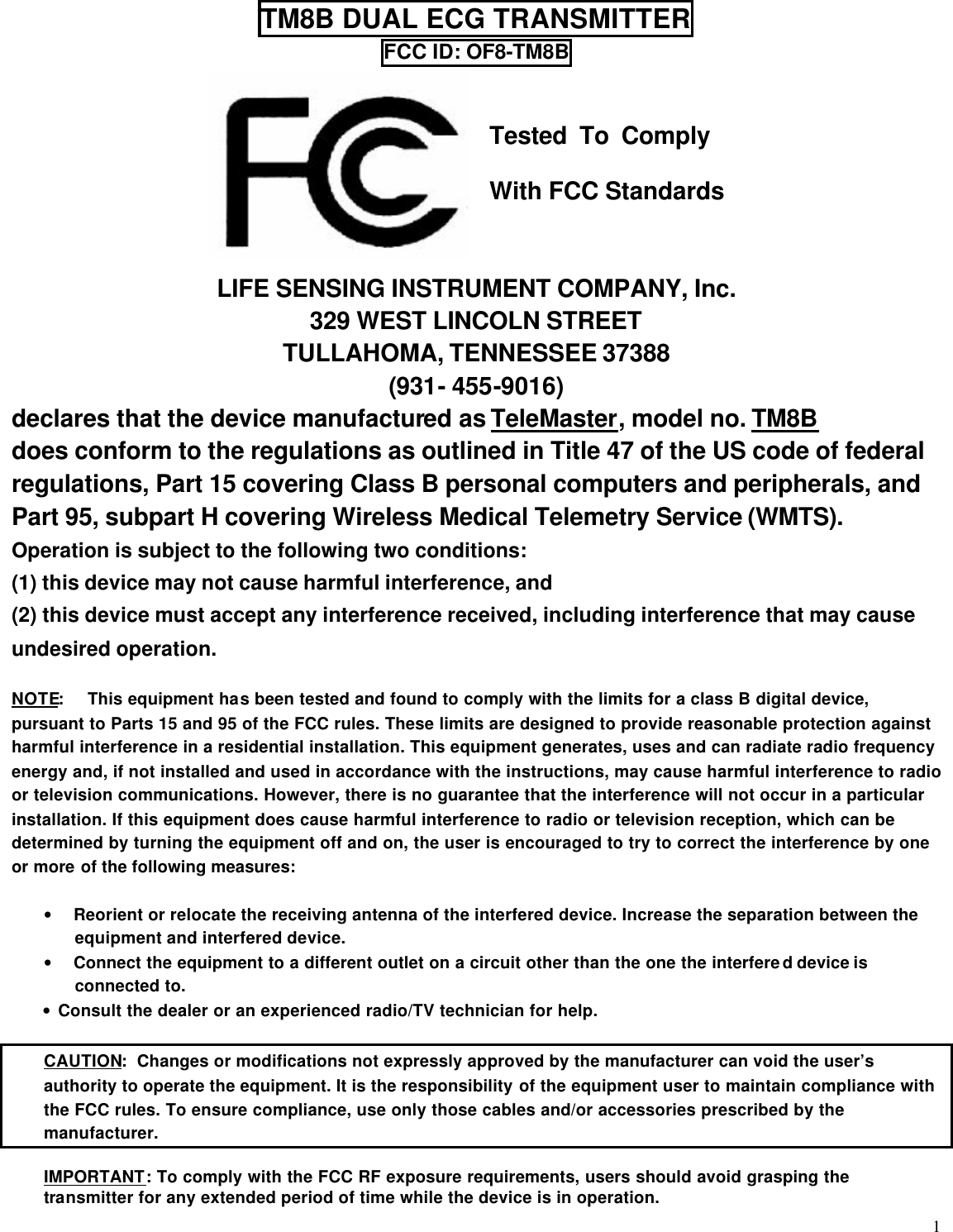  1 TM8B DUAL ECG TRANSMITTER FCC ID: OF8-TM8B    Tested  To  Comply   With FCC Standards   LIFE SENSING INSTRUMENT COMPANY, Inc. 329 WEST LINCOLN STREET TULLAHOMA, TENNESSEE 37388 (931- 455-9016) declares that the device manufactured as TeleMaster, model no. TM8B does conform to the regulations as outlined in Title 47 of the US code of federal regulations, Part 15 covering Class B personal computers and peripherals, and Part 95, subpart H covering Wireless Medical Telemetry Service (WMTS). Operation is subject to the following two conditions: (1) this device may not cause harmful interference, and (2) this device must accept any interference received, including interference that may cause undesired operation.  NOTE: This equipment has been tested and found to comply with the limits for a class B digital device, pursuant to Parts 15 and 95 of the FCC rules. These limits are designed to provide reasonable protection against harmful interference in a residential installation. This equipment generates, uses and can radiate radio frequency energy and, if not installed and used in accordance with the instructions, may cause harmful interference to radio or television communications. However, there is no guarantee that the interference will not occur in a particular installation. If this equipment does cause harmful interference to radio or television reception, which can be determined by turning the equipment off and on, the user is encouraged to try to correct the interference by one or more of the following measures:  • Reorient or relocate the receiving antenna of the interfered device. Increase the separation between the equipment and interfered device. • Connect the equipment to a different outlet on a circuit other than the one the interfered device is connected to. • Consult the dealer or an experienced radio/TV technician for help.      CAUTION:  Changes or modifications not expressly approved by the manufacturer can void the user’s authority to operate the equipment. It is the responsibility of the equipment user to maintain compliance with the FCC rules. To ensure compliance, use only those cables and/or accessories prescribed by the manufacturer.  IMPORTANT: To comply with the FCC RF exposure requirements, users should avoid grasping the transmitter for any extended period of time while the device is in operation.  