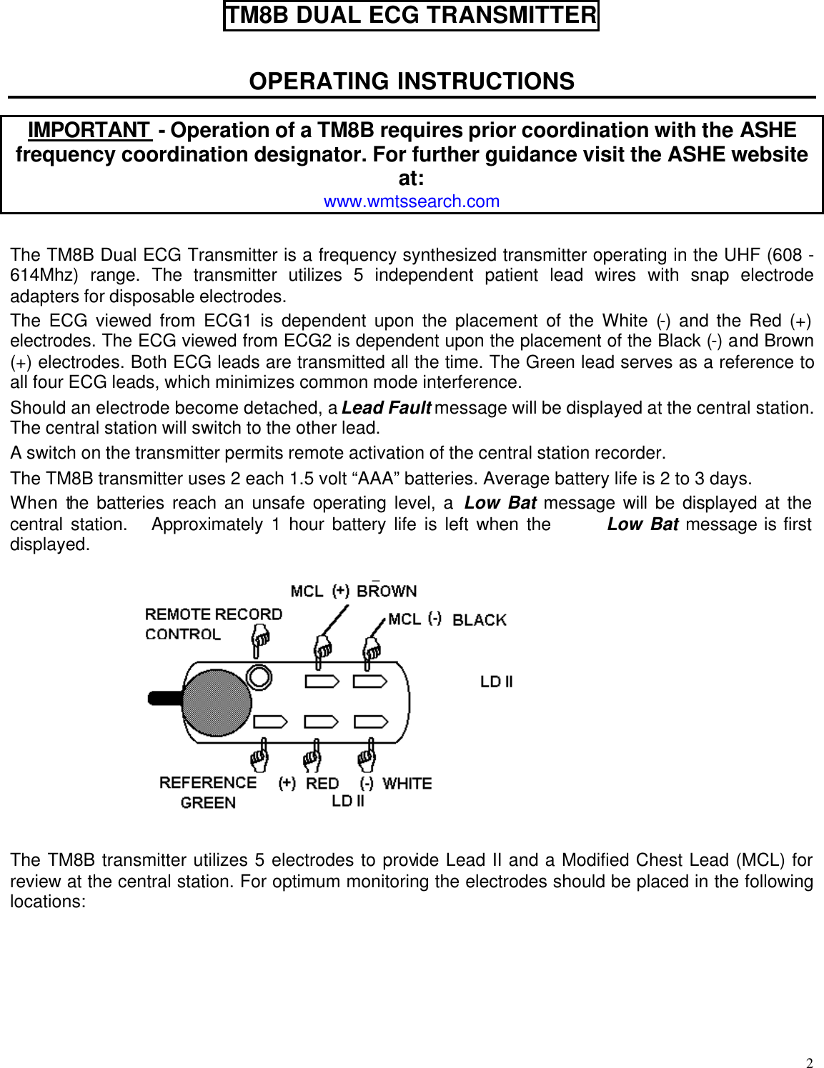  2 TM8B DUAL ECG TRANSMITTER  OPERATING INSTRUCTIONS  IMPORTANT - Operation of a TM8B requires prior coordination with the ASHE frequency coordination designator. For further guidance visit the ASHE website at: www.wmtssearch.com  The TM8B Dual ECG Transmitter is a frequency synthesized transmitter operating in the UHF (608 - 614Mhz) range. The transmitter utilizes 5 independent patient lead wires with snap electrode adapters for disposable electrodes. The ECG viewed from ECG1 is dependent upon the placement of the White (-) and the Red (+) electrodes. The ECG viewed from ECG2 is dependent upon the placement of the Black (-) and Brown (+) electrodes. Both ECG leads are transmitted all the time. The Green lead serves as a reference to all four ECG leads, which minimizes common mode interference. Should an electrode become detached, a Lead Fault message will be displayed at the central station. The central station will switch to the other lead. A switch on the transmitter permits remote activation of the central station recorder. The TM8B transmitter uses 2 each 1.5 volt “AAA” batteries. Average battery life is 2 to 3 days. When the batteries reach an unsafe operating level, a Low Bat message will be displayed at the central station.   Approximately 1 hour battery life is left when the       Low Bat message is first displayed.     The TM8B transmitter utilizes 5 electrodes to provide Lead II and a Modified Chest Lead (MCL) for review at the central station. For optimum monitoring the electrodes should be placed in the following locations:   