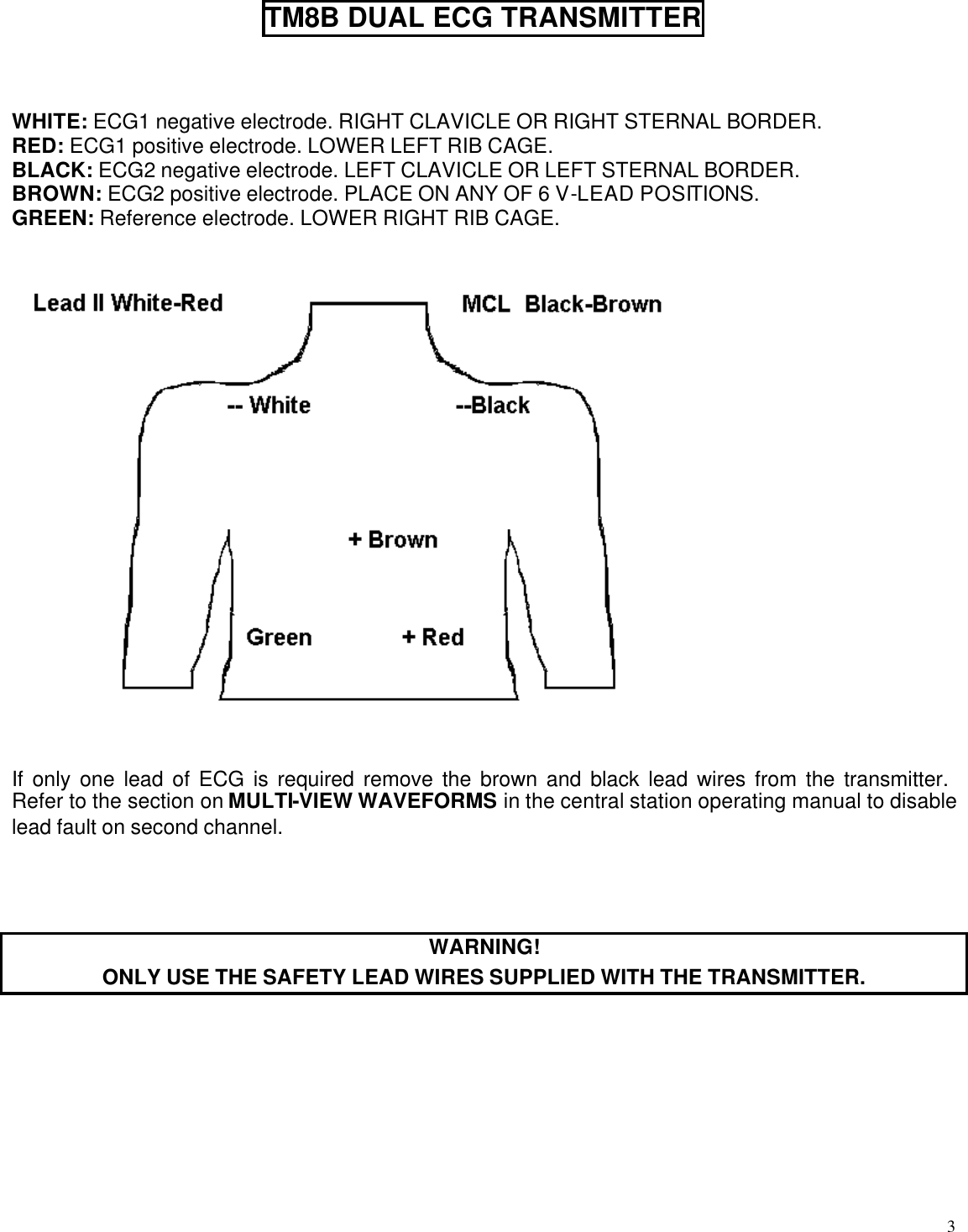  3  TM8B DUAL ECG TRANSMITTER    WHITE: ECG1 negative electrode. RIGHT CLAVICLE OR RIGHT STERNAL BORDER.  RED: ECG1 positive electrode. LOWER LEFT RIB CAGE. BLACK: ECG2 negative electrode. LEFT CLAVICLE OR LEFT STERNAL BORDER. BROWN: ECG2 positive electrode. PLACE ON ANY OF 6 V-LEAD POSITIONS. GREEN: Reference electrode. LOWER RIGHT RIB CAGE.      If only one lead of ECG is required remove the brown and black lead wires from the transmitter.  Refer to the section on MULTI-VIEW WAVEFORMS in the central station operating manual to disable lead fault on second channel.    WARNING! ONLY USE THE SAFETY LEAD WIRES SUPPLIED WITH THE TRANSMITTER.   