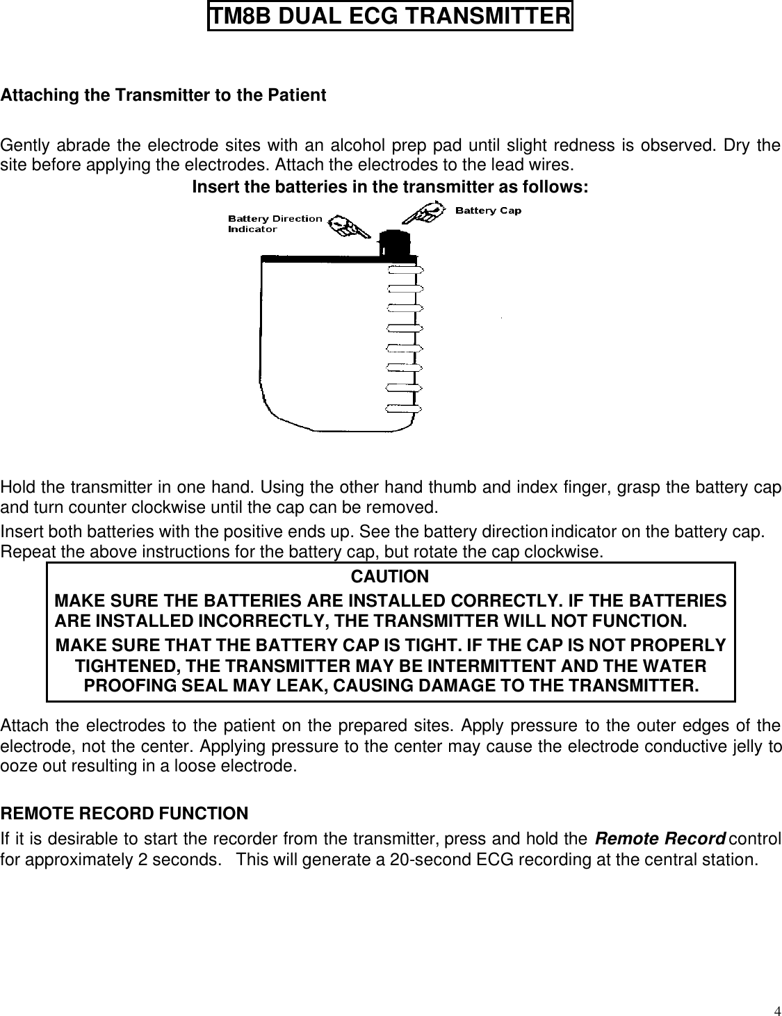  4  TM8B DUAL ECG TRANSMITTER   Attaching the Transmitter to the Patient  Gently abrade the electrode sites with an alcohol prep pad until slight redness is observed. Dry the site before applying the electrodes. Attach the electrodes to the lead wires. Insert the batteries in the transmitter as follows:                                   Hold the transmitter in one hand. Using the other hand thumb and index finger, grasp the battery cap and turn counter clockwise until the cap can be removed. Insert both batteries with the positive ends up. See the battery direction indicator on the battery cap. Repeat the above instructions for the battery cap, but rotate the cap clockwise. CAUTION MAKE SURE THE BATTERIES ARE INSTALLED CORRECTLY. IF THE BATTERIES ARE INSTALLED INCORRECTLY, THE TRANSMITTER WILL NOT FUNCTION. MAKE SURE THAT THE BATTERY CAP IS TIGHT. IF THE CAP IS NOT PROPERLY TIGHTENED, THE TRANSMITTER MAY BE INTERMITTENT AND THE WATER PROOFING SEAL MAY LEAK, CAUSING DAMAGE TO THE TRANSMITTER. Attach the electrodes to the patient on the prepared sites. Apply pressure to the outer edges of the electrode, not the center. Applying pressure to the center may cause the electrode conductive jelly to ooze out resulting in a loose electrode.  REMOTE RECORD FUNCTION If it is desirable to start the recorder from the transmitter, press and hold the Remote Record control for approximately 2 seconds.   This will generate a 20-second ECG recording at the central station.  