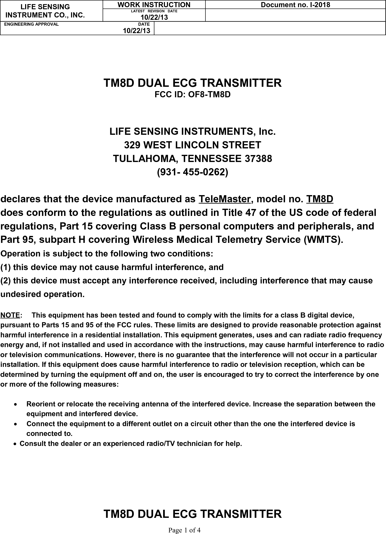 LIFE SENSINGINSTRUMENT CO., INC.WORK INSTRUCTION Document no. I-2018LATEST   REVISION   DATE10/22/13ENGINEERING APPROVAL                                                                   DATE10/22/13TM8D DUAL ECG TRANSMITTERFCC ID: OF8-TM8DLIFE SENSING INSTRUMENTS, Inc.329 WEST LINCOLN STREETTULLAHOMA, TENNESSEE 37388(931- 455-0262)declares that the device manufactured as TeleMaster, model no. TM8Ddoes conform to the regulations as outlined in Title 47 of the US code of federal regulations, Part 15 covering Class B personal computers and peripherals, and Part 95, subpart H covering Wireless Medical Telemetry Service (WMTS).Operation is subject to the following two conditions:(1) this device may not cause harmful interference, and(2) this device must accept any interference received, including interference that may cause undesired operation.NOTE: This equipment has been tested and found to comply with the limits for a class B digital device, pursuant to Parts 15 and 95 of the FCC rules. These limits are designed to provide reasonable protection against harmful interference in a residential installation. This equipment generates, uses and can radiate radio frequency energy and, if not installed and used in accordance with the instructions, may cause harmful interference to radioor television communications. However, there is no guarantee that the interference will not occur in a particular installation. If this equipment does cause harmful interference to radio or television reception, which can be determined by turning the equipment off and on, the user is encouraged to try to correct the interference by one or more of the following measures:Reorient or relocate the receiving antenna of the interfered device. Increase the separation between the equipment and interfered device.Connect the equipment to a different outlet on a circuit other than the one the interfered device is connected to.Consult the dealer or an experienced radio/TV technician for help.TM8D DUAL ECG TRANSMITTER                                  Page 1 of 4