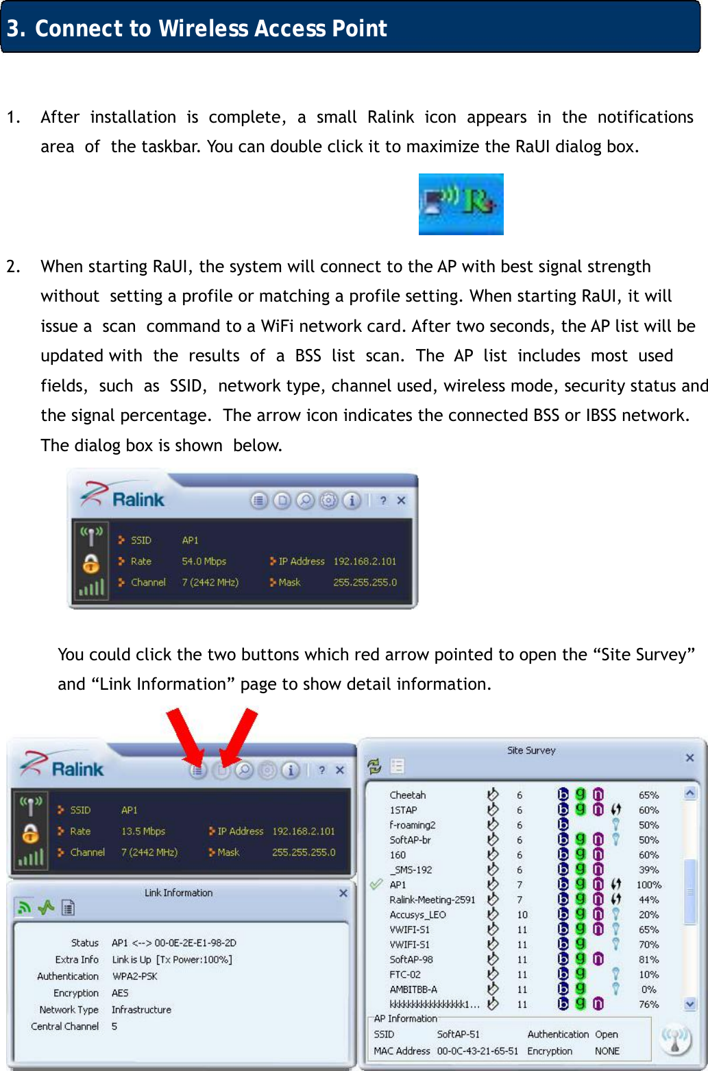 11 3. Connect to Wireless Access Point 1. After  installation  is  complete,  a  small  Ralink  icon  appears  in  the  notifications  area  of  the taskbar. You can double click it to maximize the RaUI dialog box.    2. When starting RaUI, the system will connect to the AP with best signal strength without  setting a profile or matching a profile setting. When starting RaUI, it will issue a  scan  command to a WiFi network card. After two seconds, the AP list will be updated with  the  results  of  a  BSS  list  scan.  The  AP  list  includes  most  used  fields,  such  as  SSID,  network type, channel used, wireless mode, security status and the signal percentage.  The arrow icon indicates the connected BSS or IBSS network. The dialog box is shown  below.       You could click the two buttons which red arrow pointed to open the &ldquo;Site Survey&rdquo;  and &ldquo;Link Information&rdquo; page to show detail information.            