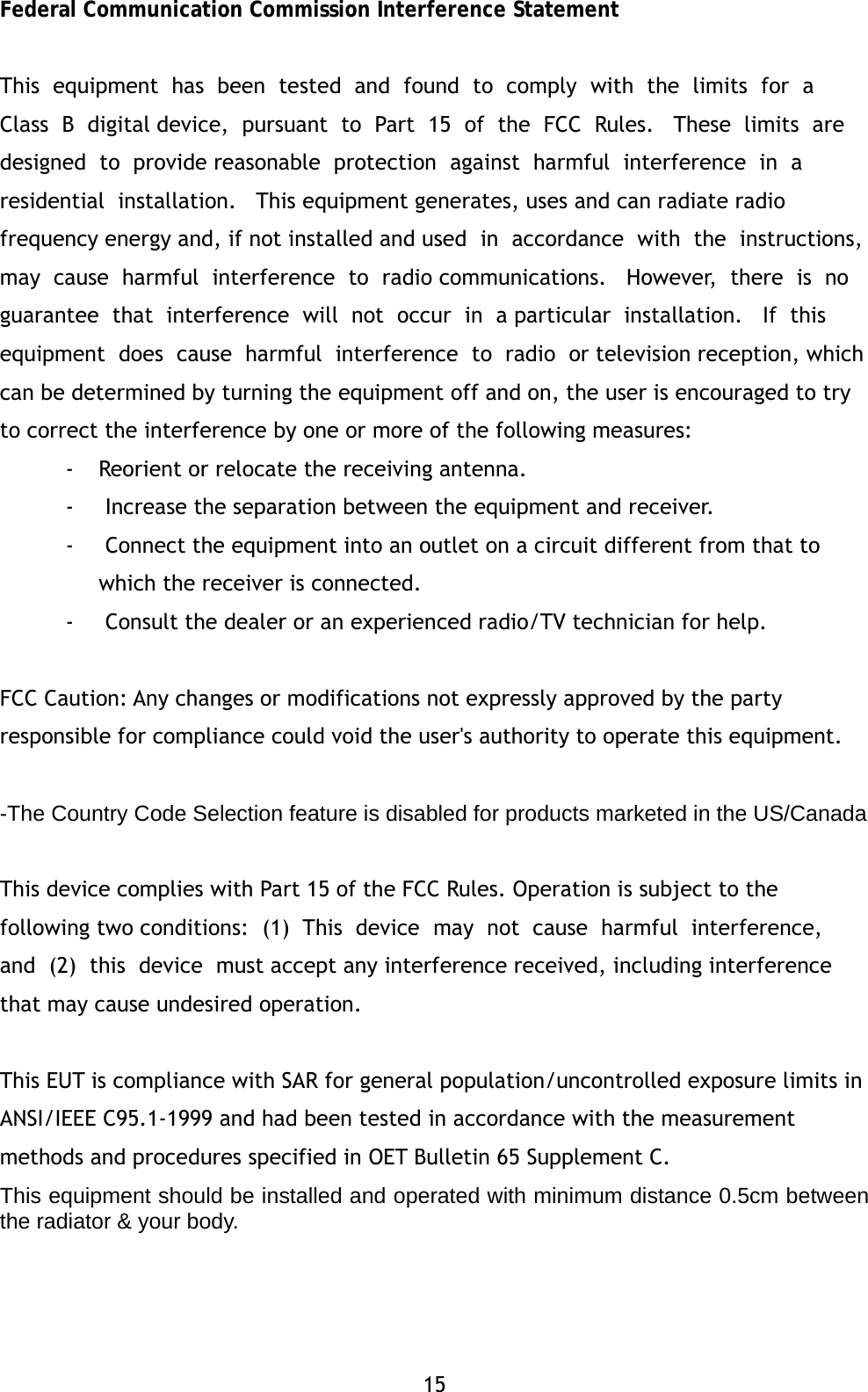 15 Federal Communication Commission Interference Statement  This  equipment  has  been  tested  and  found  to  comply  with  the  limits  for  a  Class  B  digital device,  pursuant  to  Part  15  of  the  FCC  Rules.   These  limits  are  designed  to  provide reasonable  protection  against  harmful  interference  in  a  residential  installation.   This equipment generates, uses and can radiate radio frequency energy and, if not installed and used  in  accordance  with  the  instructions,  may  cause  harmful  interference  to  radio communications.   However,  there  is  no  guarantee  that  interference  will  not  occur  in  a particular  installation.   If  this  equipment  does  cause  harmful  interference  to  radio  or television reception, which can be determined by turning the equipment off and on, the user is encouraged to try to correct the interference by one or more of the following measures:  - Reorient or relocate the receiving antenna. -  Increase the separation between the equipment and receiver. -  Connect the equipment into an outlet on a circuit different from that to which the receiver is connected. -  Consult the dealer or an experienced radio/TV technician for help.  FCC Caution: Any changes or modifications not expressly approved by the party responsible for compliance could void the user's authority to operate this equipment.  -The Country Code Selection feature is disabled for products marketed in the US/Canada  This device complies with Part 15 of the FCC Rules. Operation is subject to the following two conditions:  (1)  This  device  may  not  cause  harmful  interference,  and  (2)  this  device  must accept any interference received, including interference that may cause undesired operation.  This EUT is compliance with SAR for general population/uncontrolled exposure limits in ANSI/IEEE C95.1-1999 and had been tested in accordance with the measurement methods and procedures specified in OET Bulletin 65 Supplement C. This equipment should be installed and operated with minimum distance 0.5cm between the radiator &amp; your body.      