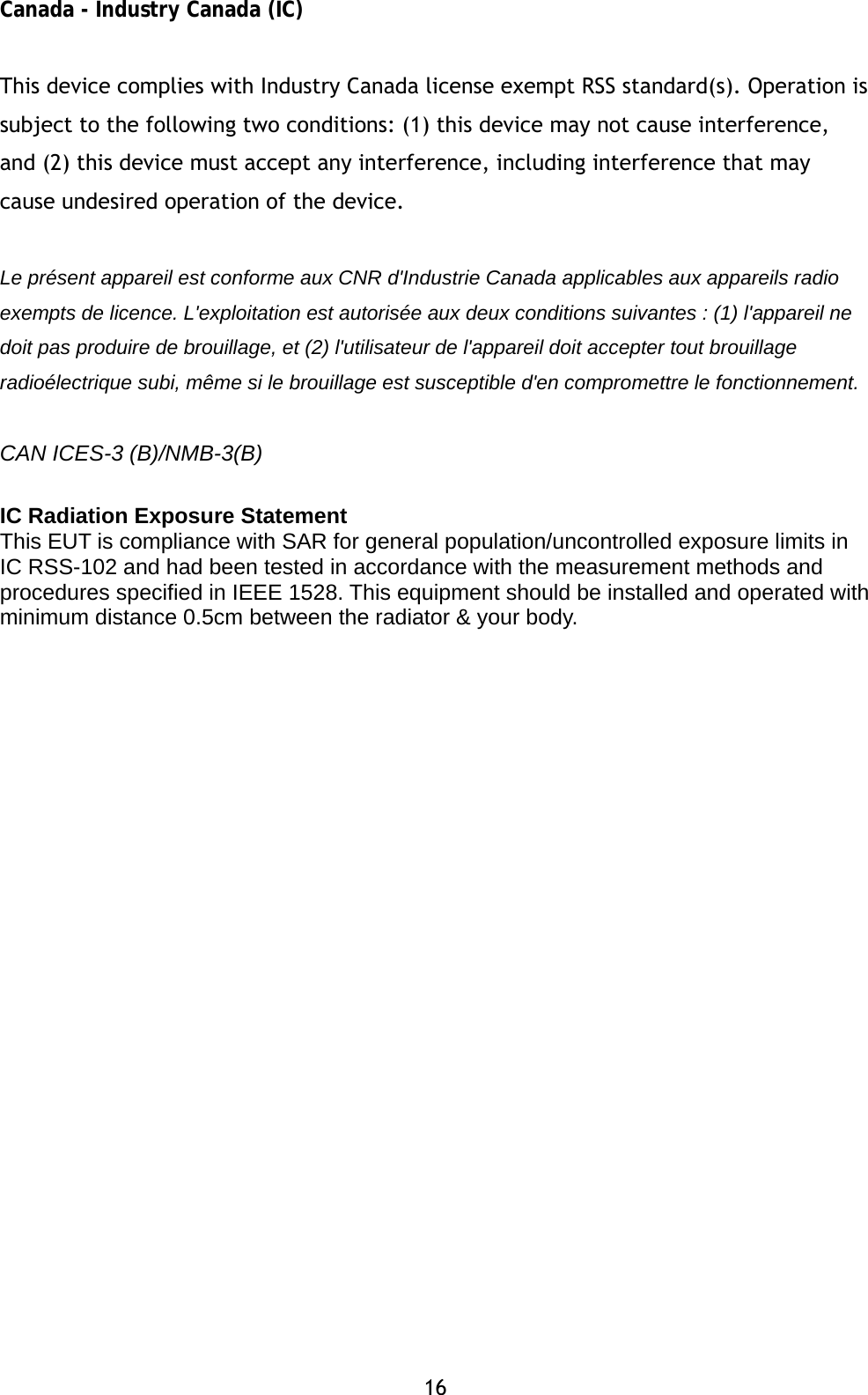 16 Canada - Industry Canada (IC)  This device complies with Industry Canada license exempt RSS standard(s). Operation is subject to the following two conditions: (1) this device may not cause interference, and (2) this device must accept any interference, including interference that may cause undesired operation of the device.   Le pr&eacute;sent appareil est conforme aux CNR d'Industrie Canada applicables aux appareils radio exempts de licence. L'exploitation est autoris&eacute;e aux deux conditions suivantes : (1) l'appareil ne doit pas produire de brouillage, et (2) l'utilisateur de l'appareil doit accepter tout brouillage radio&eacute;lectrique subi, m&ecirc;me si le brouillage est susceptible d'en compromettre le fonctionnement.  CAN ICES-3 (B)/NMB-3(B)  IC Radiation Exposure Statement  This EUT is compliance with SAR for general population/uncontrolled exposure limits in IC RSS-102 and had been tested in accordance with the measurement methods and procedures specified in IEEE 1528. This equipment should be installed and operated with minimum distance 0.5cm between the radiator &amp; your body. 