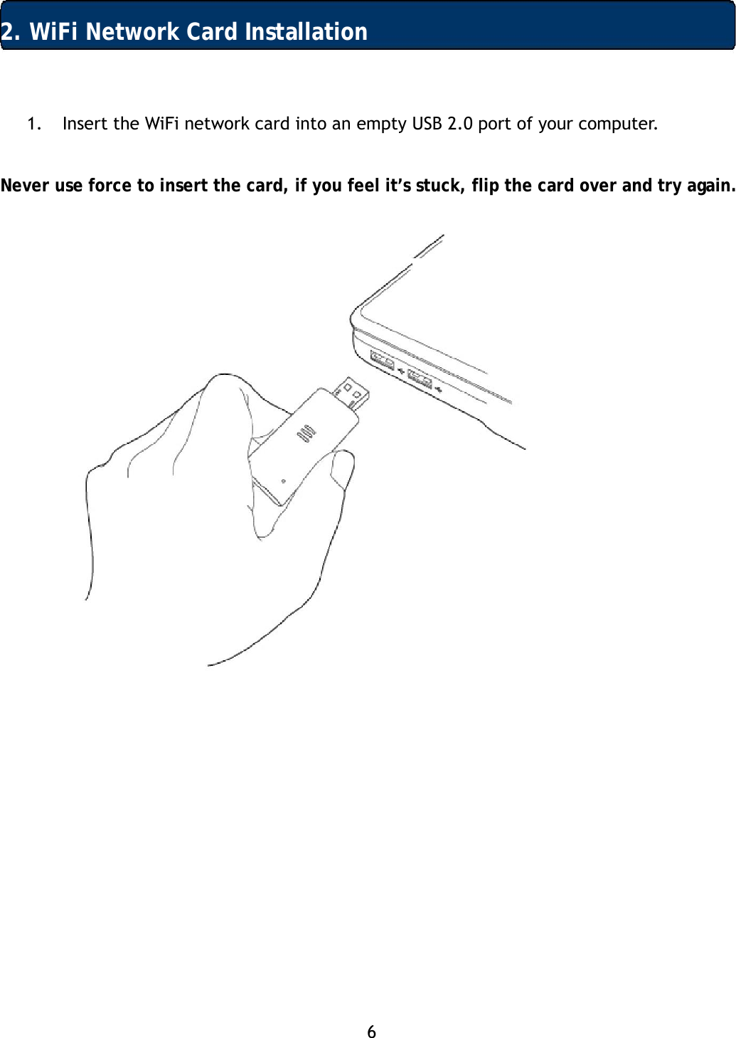 6  2. WiFi Network Card Installation 1. Insert the WiFi network card into an empty USB 2.0 port of your computer.   Never use force to insert the card, if you feel it&rsquo;s stuck, flip the card over and try again.        