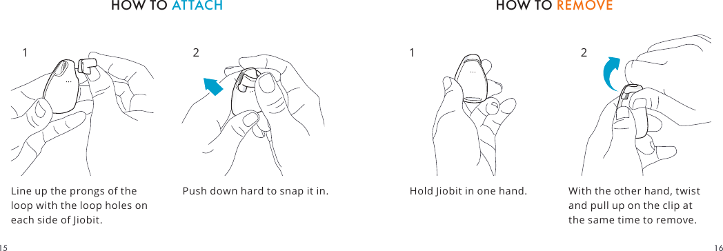Line up the prongs of the loop with the loop holes on each side of Jiobit.With the other hand, twist and pull up on the clip at the same time to remove.Hold Jiobit in one hand.Push down hard to snap it in.HOW TO REMOVEHOW TO ATTACH1 2 1 21615