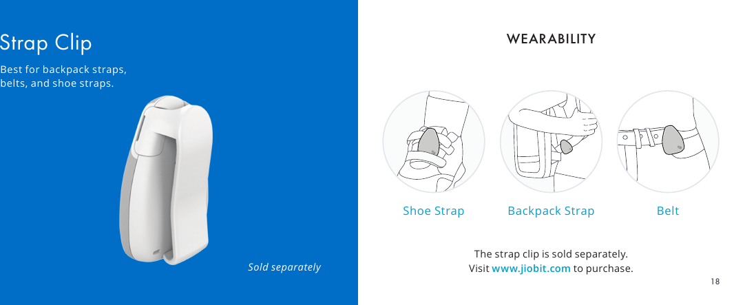 The strap clip is sold separately. Visit www.jiobit.com to purchase.Shoe Strap Backpack Strap BeltSold separatelyStrap ClipBest for backpack straps, belts, and shoe straps.WEARABILITY18