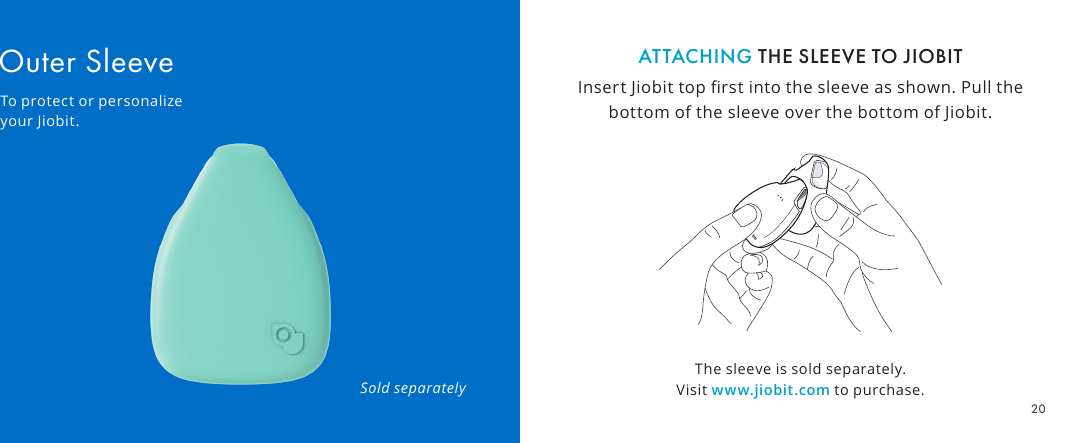 The sleeve is sold separately. Visit www.jiobit.com to purchase.ATTACHING THE SLEEVE TO JIOBITInsert Jiobit top rst into the sleeve as shown. Pull the bottom of the sleeve over the bottom of Jiobit.Outer SleeveTo protect or personalize your Jiobit.Sold separately20