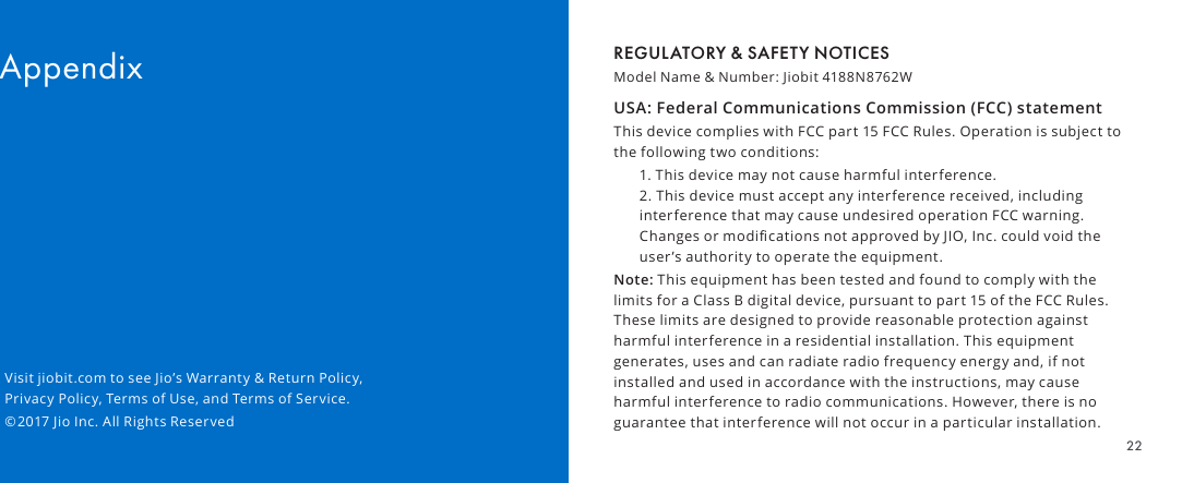 REGULATORY &amp; SAFETY NOTICESModel Name &amp; Number: Jiobit 4188N8762W USA: Federal Communications Commission (FCC) statementThis device complies with FCC part 15 FCC Rules. Operation is subject to the following two conditions:1. This device may not cause harmful interference. 2. This device must accept any interference received, including interference that may cause undesired operation FCC warning. Changes or modications not approved by JIO, Inc. could void the user’s authority to operate the equipment.Note: This equipment has been tested and found to comply with the limits for a Class B digital device, pursuant to part 15 of the FCC Rules. These limits are designed to provide reasonable protection against harmful interference in a residential installation. This equipment generates, uses and can radiate radio frequency energy and, if not installed and used in accordance with the instructions, may cause harmful interference to radio communications. However, there is no guarantee that interference will not occur in a particular installation. AppendixVisit jiobit.com to see Jio’s Warranty &amp; Return Policy, Privacy Policy, Terms of Use, and Terms of Service.©2017 Jio Inc. All Rights Reserved22