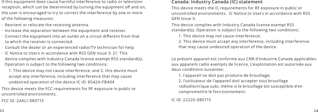 Canada: Industry Canada (IC) statementThis device meets the IC requirements for RF exposure in public or uncontrolled environments.  IC Notice to Users in accordance with RSS GEN Issue 3:This device complies with Industry Canada license exempt RSS standard(s). Operation is subject to the following two conditions:1. This device may not cause interference. 2. This device must accept any interference, including interference that may cause undesired operation of the device.Le présent appareil est conforme aux CNR d’Industrie Canada applicables aux appareils radio exempts de licence. L’exploitation est autorisée aux deux conditions suivantes:1. l’appareil ne doit pas produire de brouillage; 2. l’utilisateur de l’appareil doit accepter tout brouillage radioélectrique subi, même si le brouillage est susceptible d’en compromettre le fonctionnement.IC ID: 22220-080715If this equipment does cause harmful interference to radio or television reception, which can be determined by turning the equipment o and on, the user is encouraged to try to correct the interference by one or more of the following measures:·  Reorient or relocate the receiving antenna. ·  Increase the separation between the equipment and receiver. ·  Connect the equipment into an outlet on a circuit dierent from that    to which the receiver is connected. ·  Consult the dealer or an experienced radio/TV technician for help.  ·  IC Notice to Users in accordance with RSS GEN Issue 3: 21. This    device complies with Industry Canada license exempt RSS standard(s).    Operation is subject to the following two conditions:1. This device may not cause interference, and 2. this device must accept any interference, including interference that may cause undesired operation of the device IC ID: 8542A-FB404This device meets the FCC requirements for RF exposure in public or uncontrolled environments.FCC ID: 2AKLI-0807152423