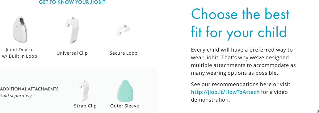 Choose the best fit for your childEvery child will have a preferred way to wear Jiobit. That’s why we’ve designed multiple attachments to accommodate as many wearing options as possible.See our recommendations here or visit http://jiob.it/HowToAttach for a video demonstration.GET TO KNOW YOUR JIOBITADDITIONAL ATTACHMENTSSold separatelyUniversal ClipJiobit Device  w/ Built In Loop Secure LoopStrap Clip Outer Sleeve2