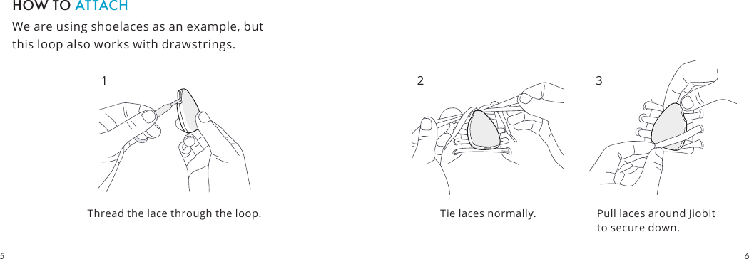 We are using shoelaces as an example, but this loop also works with drawstrings.HOW TO ATTACHTie laces normally.Thread the lace through the loop. Pull laces around Jiobit to secure down.2 3165