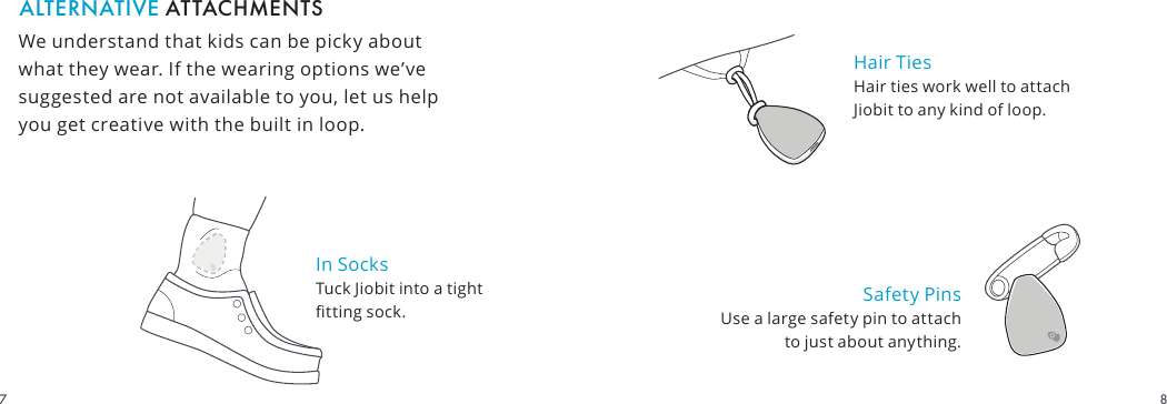 In Socks Tuck Jiobit into a tight tting sock.We understand that kids can be picky about what they wear. If the wearing options we’ve suggested are not available to you, let us help you get creative with the built in loop.ALTERNATIVE ATTACHMENTSHair Ties Hair ties work well to attach Jiobit to any kind of loop.Safety Pins Use a large safety pin to attach to just about anything.87