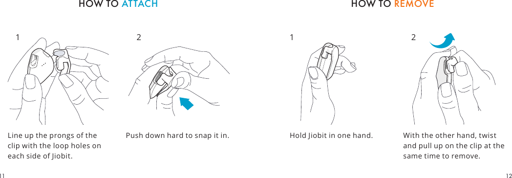 Line up the prongs of the clip with the loop holes on each side of Jiobit.Hold Jiobit in one hand. With the other hand, twist and pull up on the clip at the same time to remove.HOW TO REMOVEHOW TO ATTACHPush down hard to snap it in.1 2 1 21211