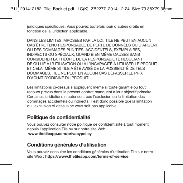 Tile_Booklet_P11_rightjuridiques spécifiques. Vous pouvez toutefois jouir d’autres droits en fonction de la juridiction applicable.DANS LES LIMITES IMPOSÉES PAR LA LOI, TILE NE PEUT EN AUCUN CAS ÊTRE TENU RESPONSABLE DE PERTE DE DONNÉES OU D’ARGENT OU DES DOMMAGES PUNITIFS, ACCIDENTELS, EXEMPLAIRES,  INDIRECTS OU SPÉCIAUX, QUAND BIEN MÊME CAUSÉS SANS  CONSIDÉRER LA THÉORIE DE LA RESPONSABILITÉ RÉSULTANT  DE OU LIÉ À L’UTILISATION OU À L’INCAPACITÉ À UTILISER LE PRODUIT ET CELA, MÊME SI TILE A ÉTÉ AVISÉ DE LA POSSIBILITÉ DE TELS  DOMMAGES. TILE NE PEUT EN AUCUN CAS DÉPASSER LE PRIX  D’ACHAT D’ORIGINE DU PRODUIT.Les limitations ci-dessus s’appliquent même si toute garantie ou tout recours prévus dans le présent contrat manquent à leur objectif primaire. Certaines juridictions n’autorisent pas l’exclusion ou la limitation des  dommages accidentels ou indirects, il est donc possible que la limitation  ou l’exclusion ci-dessus ne vous soit pas applicable.Politique de confidentialitéVous pouvez consulter notre politique de confidentialité à tout moment depuis l’application Tile ou sur notre site Web :   www.thetileapp.com/privacypolicyConditions générales d’utilisationVous pouvez consulter les conditions générales d’utilisation Tile sur notre site Web : https://www.thetileapp.com/terms-of-serviceFRENCH 4P11  201412182  Tile_Booklet.pdf   1C(K)  ZB2277  2014-12-24  Size:79.38X79.38mm
