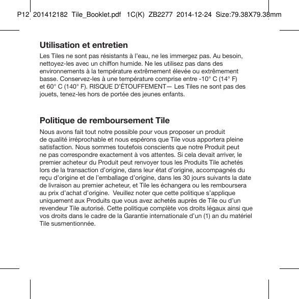 Tile_Booklet_P12_leftUtilisation et entretienLes Tiles ne sont pas résistants à l’eau, ne les immergez pas. Au besoin, nettoyez-les avec un chiffon humide. Ne les utilisez pas dans des  environnements à la température extrêmement élevée ou extrêmement basse. Conservez-les à une température comprise entre -10° C (14° F)  et 60° C (140° F). RISQUE D’ÉTOUFFEMENT— Les Tiles ne sont pas des jouets, tenez-les hors de portée des jeunes enfants.Politique de remboursement TileNous avons fait tout notre possible pour vous proposer un produit  de qualité irréprochable et nous espérons que Tile vous apportera pleine satisfaction. Nous sommes toutefois conscients que notre Produit peut ne pas correspondre exactement à vos attentes. Si cela devait arriver, le premier acheteur du Produit peut renvoyer tous les Produits Tile achetés lors de la transaction d’origine, dans leur état d’origine, accompagnés du reçu d’origine et de l’emballage d’origine, dans les 30 jours suivants la date de livraison au premier acheteur, et Tile les échangera ou les remboursera au prix d’achat d’origine.  Veuillez noter que cette politique s’applique uniquement aux Produits que vous avez achetés auprès de Tile ou d’un revendeur Tile autorisé. Cette politique complète vos droits légaux ainsi que vos droits dans le cadre de la Garantie internationale d’un (1) an du matériel Tile susmentionnée.FRENCH 5P12  201412182  Tile_Booklet.pdf   1C(K)  ZB2277  2014-12-24  Size:79.38X79.38mm