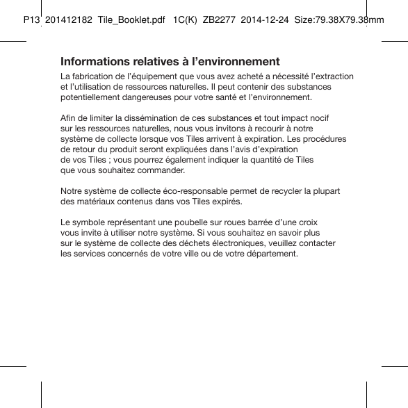 Tile_Booklet_P13_rightInformations relatives à l’environnementLa fabrication de l’équipement que vous avez acheté a nécessité l’extraction et l’utilisation de ressources naturelles. Il peut contenir des substances potentiellement dangereuses pour votre santé et l’environnement.Afin de limiter la dissémination de ces substances et tout impact nocif  sur les ressources naturelles, nous vous invitons à recourir à notre  système de collecte lorsque vos Tiles arrivent à expiration. Les procédures  de retour du produit seront expliquées dans l’avis d’expiration  de vos Tiles ; vous pourrez également indiquer la quantité de Tiles  que vous souhaitez commander.Notre système de collecte éco-responsable permet de recycler la plupart des matériaux contenus dans vos Tiles expirés.Le symbole représentant une poubelle sur roues barrée d’une croix  vous invite à utiliser notre système. Si vous souhaitez en savoir plus  sur le système de collecte des déchets électroniques, veuillez contacter  les services concernés de votre ville ou de votre département.FRENCH 6P13  201412182  Tile_Booklet.pdf   1C(K)  ZB2277  2014-12-24  Size:79.38X79.38mm