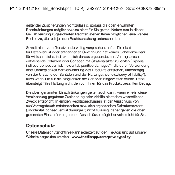 Tile_Booklet_P17_rightgeltender Zusicherungen nicht zulässig, sodass die oben erwähnten Beschränkungen möglicherweise nicht für Sie gelten. Neben den in dieser Gewährleistung zugesicherten Rechten stehen Ihnen möglicherweise weitere Rechte zu, die sich je nach Rechtsprechung unterscheiden.Soweit nicht vom Gesetz anderweitig vorgesehen, haftet Tile nicht  für Datenverlust oder entgangenen Gewinn und hat keinen Schadensersatz  für wirtschaftliche, indirekte, sich daraus ergebende, aus Vertragsbruch  entstehende Schäden oder Schäden mit Strafcharakter zu leisten („special, indirect, consequential, incidental, punitive damages“), die durch Verwendung oder Unmöglichkeit der Verwendung des Produkts entstehen, unabhängig  von der Ursache der Schäden und der Haftungstheorie („theory of liability“), auch wenn Tile auf die Möglichkeit der Schäden hingewiesen wurde. Dabei übersteigt Tiles Haftung nicht den von Ihnen für das Produkt bezahlten Betrag.Die oben genannten Einschränkungen gelten auch dann, wenn eine in dieser Vereinbarung gegebene Zusicherung oder Abhilfe nicht dem wesentlichen Zweck entspricht. In einigen Rechtsprechungen ist der Ausschluss von aus Vertragsbruch entstehendem bzw. sich ergebendem Schadensersatz („incidental, consequential damages“) nicht zulässig, daher gelten die oben genannten Einschränkungen und Ausschlüsse möglicherweise nicht für Sie.DatenschutzUnsere Datenschutzrichtlinie kann jederzeit auf der Tile-App und auf unserer Website abgerufen werden:  www.thetileapp.com/privacypolicy GERMAN 4P17  201412182  Tile_Booklet.pdf   1C(K)  ZB2277  2014-12-24  Size:79.38X79.38mm