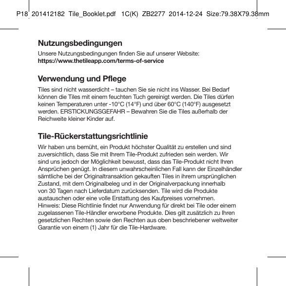 Tile_Booklet_P18_left GERMAN 5NutzungsbedingungenUnsere Nutzungsbedingungen finden Sie auf unserer Website:https://www.thetileapp.com/terms-of-serviceVerwendung und PflegeTiles sind nicht wasserdicht – tauchen Sie sie nicht ins Wasser. Bei Bedarf  können die Tiles mit einem feuchten Tuch gereinigt werden. Die Tiles dürfen keinen Temperaturen unter -10°C (14°F) und über 60°C (140°F) ausgesetzt werden. ERSTICKUNGSGEFAHR – Bewahren Sie die Tiles außerhalb der Reichweite kleiner Kinder auf.Tile-RückerstattungsrichtlinieWir haben uns bemüht, ein Produkt höchster Qualität zu erstellen und sind zuversichtlich, dass Sie mit Ihrem Tile-Produkt zufrieden sein werden. Wir sind uns jedoch der Möglichkeit bewusst, dass das Tile-Produkt nicht Ihren Ansprüchen genügt. In diesem unwahrscheinlichen Fall kann der Einzelhändler sämtliche bei der Originaltransaktion gekauften Tiles in ihrem ursprünglichen Zustand, mit dem Originalbeleg und in der Originalverpackung innerhalb  von 30 Tagen nach Lieferdatum zurücksenden. Tile wird die Produkte  austauschen oder eine volle Erstattung des Kaufpreises vornehmen.   Hinweis: Diese Richtlinie findet nur Anwendung für direkt bei Tile oder einem zugelassenen Tile-Händler erworbene Produkte. Dies gilt zusätzlich zu Ihren gesetzlichen Rechten sowie den Rechten aus oben beschriebener weltweiter Garantie von einem (1) Jahr für die Tile-Hardware.P18  201412182  Tile_Booklet.pdf   1C(K)  ZB2277  2014-12-24  Size:79.38X79.38mm