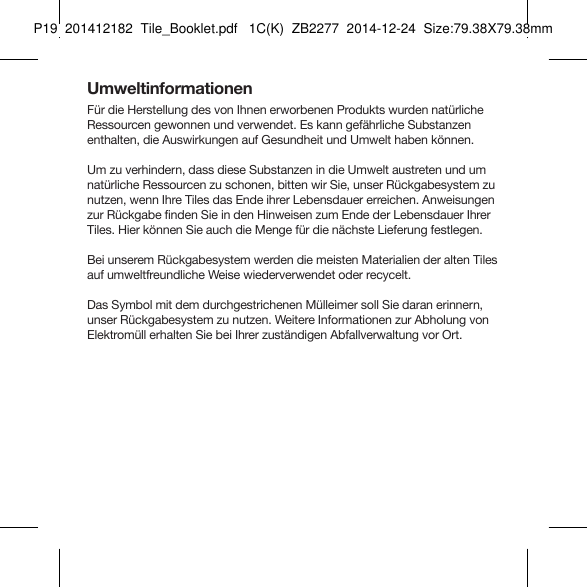 Tile_Booklet_P19_rightUmweltinformationenFür die Herstellung des von Ihnen erworbenen Produkts wurden natürliche Ressourcen gewonnen und verwendet. Es kann gefährliche Substanzen enthalten, die Auswirkungen auf Gesundheit und Umwelt haben können.Um zu verhindern, dass diese Substanzen in die Umwelt austreten und um natürliche Ressourcen zu schonen, bitten wir Sie, unser Rückgabesystem zu nutzen, wenn Ihre Tiles das Ende ihrer Lebensdauer erreichen. Anweisungen zur Rückgabe finden Sie in den Hinweisen zum Ende der Lebensdauer Ihrer Tiles. Hier können Sie auch die Menge für die nächste Lieferung festlegen.Bei unserem Rückgabesystem werden die meisten Materialien der alten Tiles auf umweltfreundliche Weise wiederverwendet oder recycelt.Das Symbol mit dem durchgestrichenen Mülleimer soll Sie daran erinnern, unser Rückgabesystem zu nutzen. Weitere Informationen zur Abholung von Elektromüll erhalten Sie bei Ihrer zuständigen Abfallverwaltung vor Ort.GERMAN 6P19  201412182  Tile_Booklet.pdf   1C(K)  ZB2277  2014-12-24  Size:79.38X79.38mm