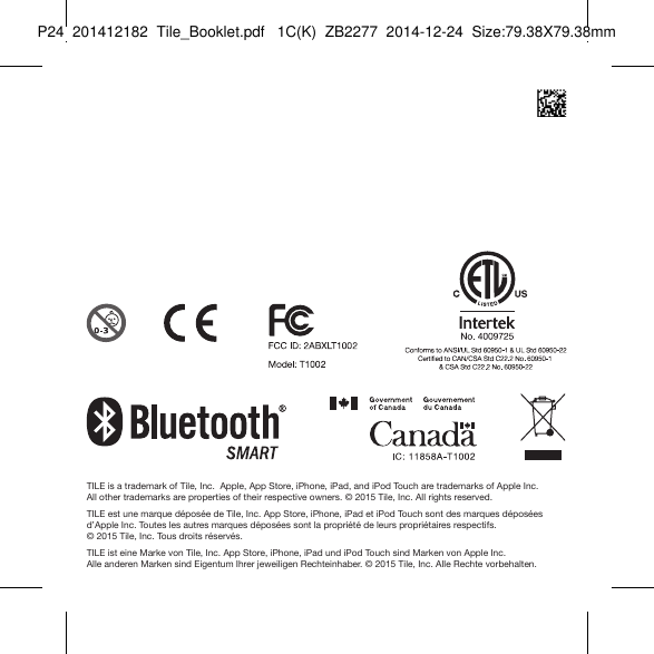 Tile_Booklet_P24_leftTILE is a trademark of Tile, Inc.  Apple, App Store, iPhone, iPad, and iPod Touch are trademarks of Apple Inc.  All  other trademarks are properties of their respective owners. © 2015 Tile, Inc. All rights reserved.TILE est une marque déposée de Tile, Inc. App Store, iPhone, iPad et iPod Touch sont des marques déposées d’Apple Inc. Toutes les autres marques déposées sont la propriété de leurs propriétaires respectifs.  © 2015 Tile, Inc. Tous droits réservés.TILE ist eine Marke von Tile, Inc. App Store, iPhone, iPad und iPod Touch sind Marken von Apple Inc.  Alle anderen Marken sind Eigentum Ihrer jeweiligen Rechteinhaber. © 2015 Tile, Inc. Alle Rechte vorbehalten.P24  201412182  Tile_Booklet.pdf   1C(K)  ZB2277  2014-12-24  Size:79.38X79.38mm