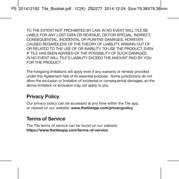 Tile_Booklet_P5_right TO THE EXTENT NOT PROHIBITED BY LAW, IN NO EVENT WILL TILE BE LIABLE FOR ANY LOST DATA OR REVENUE, OR FOR SPECIAL, INDIRECT, CONSEQUENTIAL, INCIDENTAL OR PUNITIVE DAMAGES, HOWEVER CAUSED REGARDLESS OF THE THEORY OF LIABILITY, ARISING OUT OF OR RELATED TO THE USE OF OR INABILITY TO USE THE PRODUCT, EVEN IF TILE HAS BEEN ADVISED OF THE POSSIBILITY OF SUCH DAMAGES.  IN NO EVENT WILL TILE’S LIABILITY EXCEED THE AMOUNT PAID BY YOU FOR THE PRODUCT.The foregoing limitations will apply even if any warranty or remedy provided under this Agreement fails of its essential purpose.  Some jurisdictions do not allow the exclusion or limitation of incidental or consequential damages, so the above limitation or exclusion may not apply to you.Privacy PolicyOur privacy policy can be accessed at any time within the Tile app,  or viewed on our website: www.thetileapp.com/privacypolicy Terms of ServiceThe Tile terms of service can be found on our website:  https://www.thetileapp.com/terms-of-serviceP5  201412182  Tile_Booklet.pdf   1C(K)  ZB2277  2014-12-24  Size:79.38X79.38mm