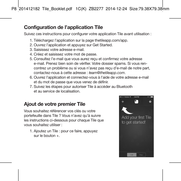 Tile_Booklet_P8_leftConfiguration de l’application TileSuivez ces instructions pour configurer votre application Tile avant utilisation : 1. Téléchargez l’application sur la page thetileapp.com/app.  2. Ouvrez l’application et appuyez sur Get Started.  3. Saisissez votre adresse e-mail.  4. Créez et saisissez votre mot de passe.  5.  Consultez l’e-mail que vous aurez reçu et confirmez votre adresse e-mail. Prenez bien soin de vérifier. Votre dossier spams. Si vous ren-contrez un problème ou si vous n’avez pas reçu d’e-mail de notre part, contactez-nous à cette adresse : team@thetileapp.com.   6.  Ouvrez l’application et connectez-vous à l’aide de votre adresse e-mail  et du mot de passe que vous venez de définir.  7.  Suivez les étapes pour autoriser Tile à accéder au Bluetooth  et au service de localisation.Ajout de votre premier TileVous souhaitez référencer vos clés ou votre portefeuille dans Tile ? Vous n’avez qu’à suivre  les instructions ci-dessous pour chaque Tile que  vous souhaitez utiliser :  1.  Ajoutez un Tile : pour ce faire, appuyez  sur le bouton +.FRENCH 1P8  201412182  Tile_Booklet.pdf   1C(K)  ZB2277  2014-12-24  Size:79.38X79.38mm