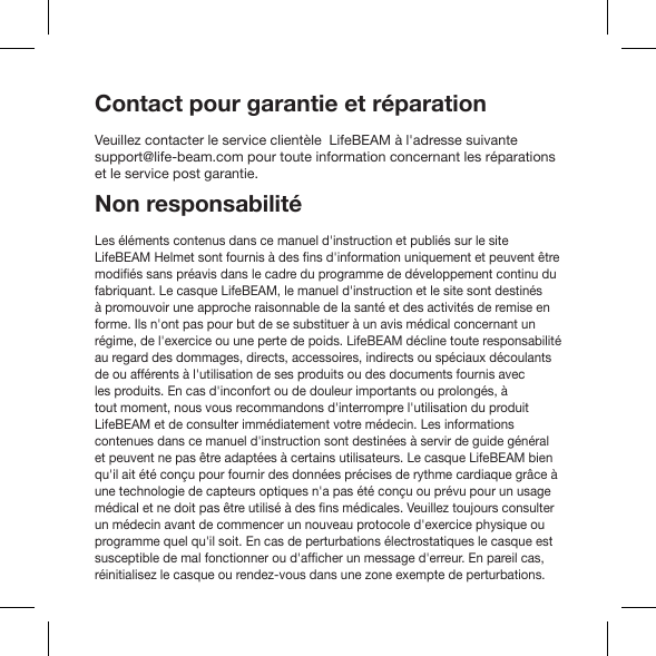 Contact pour garantie et réparationVeuillez contacter le service clientèle  LifeBEAM à l&apos;adresse suivante support@life-beam.com pour toute information concernant les réparations et le service post garantie.Non responsabilitéLes éléments contenus dans ce manuel d&apos;instruction et publiés sur le site fabriquant. Le casque LifeBEAM, le manuel d&apos;instruction et le site sont destinés à promouvoir une approche raisonnable de la santé et des activités de remise en forme. Ils n&apos;ont pas pour but de se substituer à un avis médical concernant un régime, de l&apos;exercice ou une perte de poids. LifeBEAM décline toute responsabilité au regard des dommages, directs, accessoires, indirects ou spéciaux découlants de ou afférents à l&apos;utilisation de ses produits ou des documents fournis avec les produits. En cas d&apos;inconfort ou de douleur importants ou prolongés, à tout moment, nous vous recommandons d&apos;interrompre l&apos;utilisation du produit LifeBEAM et de consulter immédiatement votre médecin. Les informations contenues dans ce manuel d&apos;instruction sont destinées à servir de guide général qu&apos;il ait été conçu pour fournir des données précises de rythme cardiaque grâce à une technologie de capteurs optiques n&apos;a pas été conçu ou prévu pour un usage un médecin avant de commencer un nouveau protocole d&apos;exercice physique ou programme quel qu&apos;il soit. En cas de perturbations électrostatiques le casque est réinitialisez le casque ou rendez-vous dans une zone exempte de perturbations.