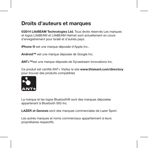 Droits d&apos;auteurs et marques©2014 LifeBEAM Technologies Ltd. Tous droits réservés Les marques et logos LifeBEAM et LifeBEAM Helmet sont actuellement en cours d&apos;enregistrement pour Israël et d&apos;autres pays.iPhone ® est une marque déposée d&apos;Apple Inc..Android™ est une marque déposée de Google Inc.ANT+™est une marque déposée de Dynastream Innovations Inc.www.thisisant.com/directory pour trouver des produits compatiblesLa marque et les logos Bluetooth® sont des marques déposées LAZER et GenesisLes autres marques et noms commerciaux appartiennent à leurs propriétaires respectifs.