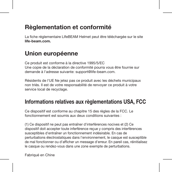 Règlementation et conformitélife-beam.com.Union européenneCe produit est conforme à la directive 1995/5/ECdemande à l&apos;adresse suivante: support@life-beam.com.Résidents de l&apos;UE Ne jetez pas ce produit avec les déchets municipaux non triés. Il est de votre responsabilité de renvoyer ce produit à votre service local de recyclage.Informations relatives aux règlementations USA, FCC Ce dispositif est conforme au chapitre 15 des règles de la FCC. Le fonctionnement est soumis aux deux conditions suivantes :(1) Ce dispositif ne peut pas entraîner d&apos;interférences nocives et (2) Ce dispositif doit accepter toute inferférence reçue y compris des interférences susceptibles d&apos;entraîner un fonctionnement indésirable. En cas de perturbations électrostatiques dans l&apos;environnement, le casque est susceptible le casque ou rendez-vous dans une zone exempte de perturbations.Fabriqué en Chine