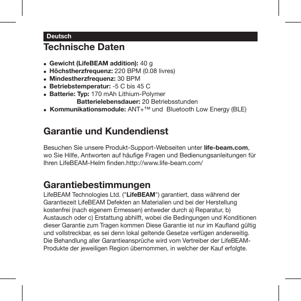 Technische DatenGewicht (LifeBEAM addition): 40 g Höchstherzfrequenz: 220 BPM (0.08 livres) Mindestherzfrequenz: 30 BPM Betriebstemperatur: -5 C bis 45 C Batterie: Typ: 170 mAh Lithium-Polymer            Batterielebensdauer: 20 Betriebsstunden Kommunikationsmodule: ANT+™ und  Bluetooth Low Energy (BLE)Garantie und KundendienstBesuchen Sie unsere Produkt-Support-Webseiten unter life-beam.com, GarantiebestimmungenLifeBEAM Technologies Ltd. (&quot;LifeBEAM&quot;) garantiert, dass während der Garantiezeit LifeBEAM Defekten an Materialien und bei der Herstellung kostenfrei (nach eigenem Ermessen) entweder durch a) Reparatur, b) Austausch oder c) Erstattung abhilft, wobei die Bedingungen und Konditionen und vollstreckbar, es sei denn lokal geltende Gesetze verfügen anderweitig. Die Behandlung aller Garantieansprüche wird vom Vertreiber der LifeBEAM-Produkte der jeweiligen Region übernommen, in welcher der Kauf erfolgte.Deutsch