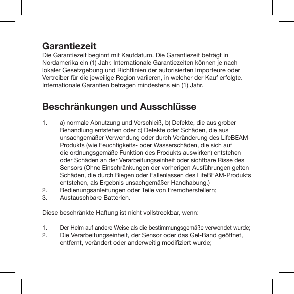 GarantiezeitDie Garantiezeit beginnt mit Kaufdatum. Die Garantiezeit beträgt in Nordamerika ein (1) Jahr. Internationale Garantiezeiten können je nach lokaler Gesetzgebung und Richtlinien der autorisierten Importeure oder Vertreiber für die jeweilige Region variieren, in welcher der Kauf erfolgte. Internationale Garantien betragen mindestens ein (1) Jahr.Beschränkungen und Ausschlüssea) normale Abnutzung und Verschleiß, b) Defekte, die aus grober Behandlung entstehen oder c) Defekte oder Schäden, die aus unsachgemäßer Verwendung oder durch Veränderung des LifeBEAM-Produkts (wie Feuchtigkeits- oder Wasserschäden, die sich auf die ordnungsgemäße Funktion des Produkts auswirken) entstehen oder Schäden an der Verarbeitungseinheit oder sichtbare Risse des Sensors (Ohne Einschränkungen der vorherigen Ausführungen gelten Schäden, die durch Biegen oder Fallenlassen des LifeBEAM-Produkts entstehen, als Ergebnis unsachgemäßer Handhabung.)Bedienungsanleitungen oder Teile von Fremdherstellern;Austauschbare Batterien.Diese beschränkte Haftung ist nicht vollstreckbar, wenn:Der Helm auf andere Weise als die bestimmungsgemäße verwendet wurde;Die Verarbeitungseinheit, der Sensor oder das Gel-Band geöffnet, 1. 2. 3.1. 2. 