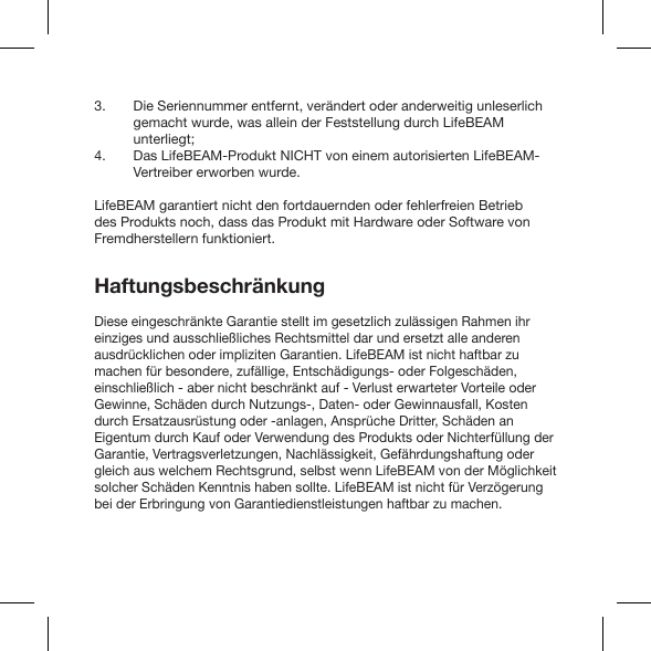 Die Seriennummer entfernt, verändert oder anderweitig unleserlich gemacht wurde, was allein der Feststellung durch LifeBEAM unterliegt;Das LifeBEAM-Produkt NICHT von einem autorisierten LifeBEAM-Vertreiber erworben wurde.LifeBEAM garantiert nicht den fortdauernden oder fehlerfreien Betrieb des Produkts noch, dass das Produkt mit Hardware oder Software von Fremdherstellern funktioniert.HaftungsbeschränkungDiese eingeschränkte Garantie stellt im gesetzlich zulässigen Rahmen ihr einziges und ausschließliches Rechtsmittel dar und ersetzt alle anderen ausdrücklichen oder impliziten Garantien. LifeBEAM ist nicht haftbar zu machen für besondere, zufällige, Entschädigungs- oder Folgeschäden, einschließlich - aber nicht beschränkt auf - Verlust erwarteter Vorteile oder Gewinne, Schäden durch Nutzungs-, Daten- oder Gewinnausfall, Kosten durch Ersatzausrüstung oder -anlagen, Ansprüche Dritter, Schäden an Eigentum durch Kauf oder Verwendung des Produkts oder Nichterfüllung der Garantie, Vertragsverletzungen, Nachlässigkeit, Gefährdungshaftung oder gleich aus welchem Rechtsgrund, selbst wenn LifeBEAM von der Möglichkeit solcher Schäden Kenntnis haben sollte. LifeBEAM ist nicht für Verzögerung bei der Erbringung von Garantiedienstleistungen haftbar zu machen.3.4.