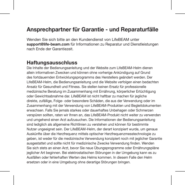 Ansprechpartner für Garantie - und ReparaturfälleWenden Sie sich bitte an den Kundendienst von LifeBEAM unter support@life-beam.com für Informationen zu Reparatur und Dienstleistungen nach Ende der Garantiezeit.HaftungsausschlussDie Inhalte der Bedienungsanleitung und der Website zum LifeBEAM-Helm dienen allein informativen Zwecken und können ohne vorherige Ankündigung auf Grund des fortdauernden Entwicklungsprogramms des Herstellers geändert werden. Der LifeBEAM-Helm, die Bedienungsanleitung und die Website verfolgen einen bedachten Ansatz für Gesundheit und Fitness. Sie stellen keinen Ersatz für professionelle medizinische Beratung im Zusammenhang mit Ernährung, körperlicher Ertüchtigung oder Gewichtsabnahme dar. LifeBEAM ist nicht haftbar zu machen für jegliche direkte, zufällige, Folge- oder besondere Schäden, die aus der Verwendung oder im Zusammenhang mit der Verwendung von LifeBEAM-Produkten und Begleitdokumenten erwachsen. Falls Sie jemals starkes oder dauerhaftes Unbehagen oder Schmerzen verspüren sollten, raten wir Ihnen an, das LifeBEAM-Produkt nicht weiter zu verwenden und umgehend einen Arzt aufzusuchen. Die Informationen der Bedienungsanleitung sind lediglich als allgemeine Richtlinien zu verstehen und können für bestimmte Nutzer ungeeignet sein. Der LifeBEAM-Helm, der derart konzipiert wurde, um genaue Auskünfte über die Herzfrequenz mittels optischer Herzfrequenzmesstechnologie zu geben, ist weder für die medizinische Verwendung konzipiert noch mit jeglicher Garantie Sie sich stets an einen Arzt, bevor Sie neue Übungsprogramme oder Ernährungspläne jeglicher Art beginnen. Bei elektrostatischen Störungen in der Umgebung kann es zu Ausfällen oder fehlerhaften Werten des Helms kommen. In diesem Falle den Helm ersetzen oder in eine Umgebung ohne derartige Störungen bringen.