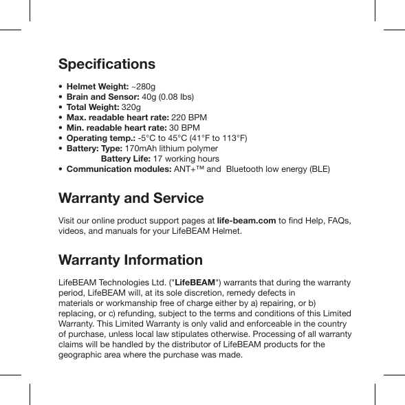 Helmet Weight: ~280gBrain and Sensor: 40g (0.08 Ibs)Total Weight: 320g Max. readable heart rate: 220 BPM Min. readable heart rate: 30 BPM Operating temp.: -5°C to 45°C (41°F to 113°F) Battery: Type: 170mAh lithium polymer           Battery Life: 17 working hoursCommunication modules: ANT+™ and  Bluetooth low energy (BLE)Warranty and ServiceVisit our online product support pages at life-beam.comWarranty InformationLifeBEAM Technologies Ltd. (&quot;LifeBEAM&quot;) warrants that during the warranty period, LifeBEAM will, at its sole discretion, remedy defects in materials or workmanship free of charge either by a) repairing, or b) replacing, or c) refunding, subject to the terms and conditions of this Limited Warranty. This Limited Warranty is only valid and enforceable in the country of purchase, unless local law stipulates otherwise. Processing of all warranty claims will be handled by the distributor of LifeBEAM products for the geographic area where the purchase was made.• •••• ••                              •              