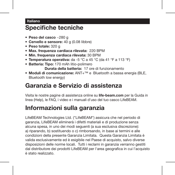 Peso del casco ~280 gCervello e sensore: 40 g (0.08 Iibbre)Peso totale: 320 g Max. frequenza cardiaca rilevata:  220 BPM Min. frequenza cardiaca rilevata: 30 BPM Temperatura operativa: da -5 °C a 45 °C (da 41 °F a 113 °F) Batteria: Tipo: 170 mAh litio-polimero            Durata della batteria:  17 ore di funzionamentoModuli di comunicazione: ANT+™ e  Bluetooth a bassa energia (BLE, Bluetooth low energy)Garanzia e Servizio di assistenzaVisita le nostre pagine di assistenza online su life-beam.com per la Guida in linea (Help), le FAQ, i video e i manuali d&apos;uso del tuo casco LifeBEAM.Informazioni sulla garanziaLifeBEAM Technologies Ltd. (&quot;LifeBEAM&quot;) assicura che nel periodo di garanzia, LifeBEAM eliminerà i difetti materiali e di produzione senza alcuna spesa, in uno dei modi seguenti (a sua esclusiva discrezione): a) riparando, b) sostituendo o c) rimborsando, in base ai termini e alle condizioni della presente Garanzia Limitata.  Questa Garanzia Limitata è valida esclusivamente ed è esigibile nel Paese di acquisto, salvo diverse disposizioni delle norme locali.  Tutti i reclami in garanzia verranno gestiti è stato realizzato.Italiano
