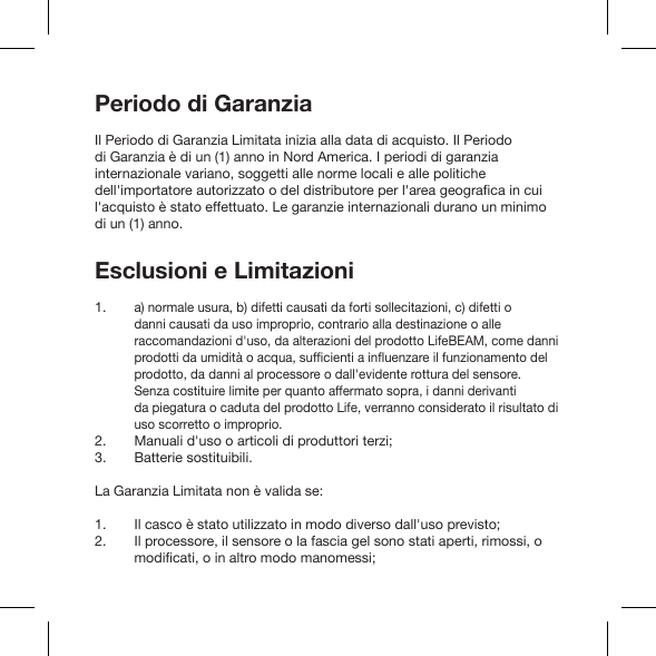 Periodo di GaranziaIl Periodo di Garanzia Limitata inizia alla data di acquisto. Il Periodo di Garanzia è di un (1) anno in Nord America. I periodi di garanzia internazionale variano, soggetti alle norme locali e alle politiche l&apos;acquisto è stato effettuato. Le garanzie internazionali durano un minimo di un (1) anno.Esclusioni e Limitazioni a) normale usura, b) difetti causati da forti sollecitazioni, c) difetti o danni causati da uso improprio, contrario alla destinazione o alle raccomandazioni d&apos;uso, da alterazioni del prodotto LifeBEAM, come danni prodotto, da danni al processore o dall&apos;evidente rottura del sensore. Senza costituire limite per quanto affermato sopra, i danni derivanti da piegatura o caduta del prodotto Life, verranno considerato il risultato di uso scorretto o improprio.Manuali d&apos;uso o articoli di produttori terzi; Batterie sostituibili. La Garanzia Limitata non è valida se: Il casco è stato utilizzato in modo diverso dall&apos;uso previsto;Il processore, il sensore o la fascia gel sono stati aperti, rimossi, o  1. 2. 3.1. 2. 