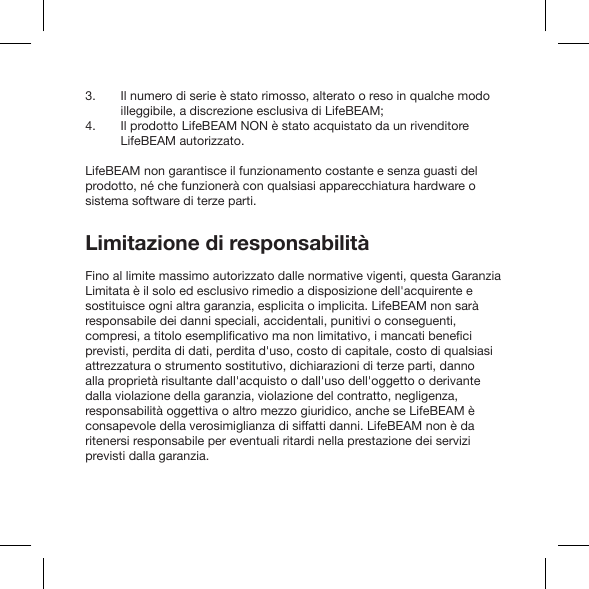 Il numero di serie è stato rimosso, alterato o reso in qualche modo illeggibile, a discrezione esclusiva di LifeBEAM;Il prodotto LifeBEAM NON è stato acquistato da un rivenditore LifeBEAM autorizzato.LifeBEAM non garantisce il funzionamento costante e senza guasti del prodotto, né che funzionerà con qualsiasi apparecchiatura hardware o sistema software di terze parti.Limitazione di responsabilitàFino al limite massimo autorizzato dalle normative vigenti, questa Garanzia Limitata è il solo ed esclusivo rimedio a disposizione dell&apos;acquirente e sostituisce ogni altra garanzia, esplicita o implicita. LifeBEAM non sarà responsabile dei danni speciali, accidentali, punitivi o conseguenti, previsti, perdita di dati, perdita d&apos;uso, costo di capitale, costo di qualsiasi attrezzatura o strumento sostitutivo, dichiarazioni di terze parti, danno alla proprietà risultante dall&apos;acquisto o dall&apos;uso dell&apos;oggetto o derivante dalla violazione della garanzia, violazione del contratto, negligenza, responsabilità oggettiva o altro mezzo giuridico, anche se LifeBEAM è consapevole della verosimiglianza di siffatti danni. LifeBEAM non è da ritenersi responsabile per eventuali ritardi nella prestazione dei servizi previsti dalla garanzia.3.4.