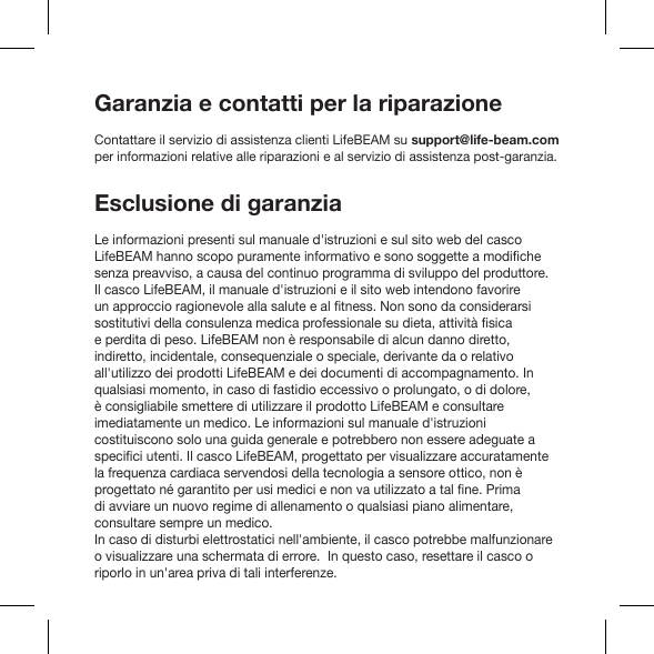 Garanzia e contatti per la riparazioneContattare il servizio di assistenza clienti LifeBEAM su support@life-beam.com per informazioni relative alle riparazioni e al servizio di assistenza post-garanzia.Esclusione di garanziaLe informazioni presenti sul manuale d&apos;istruzioni e sul sito web del casco senza preavviso, a causa del continuo programma di sviluppo del produttore.  Il casco LifeBEAM, il manuale d&apos;istruzioni e il sito web intendono favorire e perdita di peso. LifeBEAM non è responsabile di alcun danno diretto, indiretto, incidentale, consequenziale o speciale, derivante da o relativo all&apos;utilizzo dei prodotti LifeBEAM e dei documenti di accompagnamento. In qualsiasi momento, in caso di fastidio eccessivo o prolungato, o di dolore, è consigliabile smettere di utilizzare il prodotto LifeBEAM e consultare imediatamente un medico. Le informazioni sul manuale d&apos;istruzioni costituiscono solo una guida generale e potrebbero non essere adeguate a la frequenza cardiaca servendosi della tecnologia a sensore ottico, non è di avviare un nuovo regime di allenamento o qualsiasi piano alimentare, consultare sempre un medico. In caso di disturbi elettrostatici nell&apos;ambiente, il casco potrebbe malfunzionare o visualizzare una schermata di errore.  In questo caso, resettare il casco o riporlo in un&apos;area priva di tali interferenze.