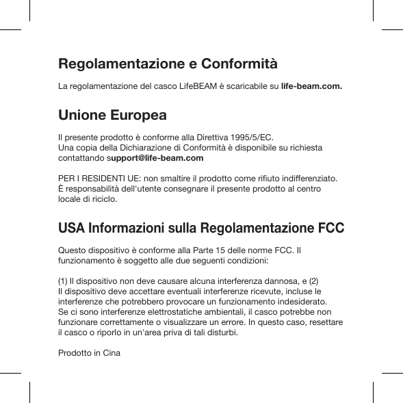 Regolamentazione e ConformitàLa regolamentazione del casco LifeBEAM è scaricabile su life-beam.com.Unione EuropeaIl presente prodotto è conforme alla Direttiva 1995/5/EC. Una copia della Dichiarazione di Conformità è disponibile su richiesta contattando support@life-beam.com È responsabilità dell&apos;utente consegnare il presente prodotto al centro locale di riciclo.USA Informazioni sulla Regolamentazione FCC Questo dispositivo è conforme alla Parte 15 delle norme FCC. Il funzionamento è soggetto alle due seguenti condizioni:(1) Il dispositivo non deve causare alcuna interferenza dannosa, e (2) Il dispositivo deve accettare eventuali interferenze ricevute, incluse le interferenze che potrebbero provocare un funzionamento indesiderato. Se ci sono interferenze elettrostatiche ambientali, il casco potrebbe non funzionare correttamente o visualizzare un errore. In questo caso, resettare il casco o riporlo in un&apos;area priva di tali disturbi.Prodotto in Cina