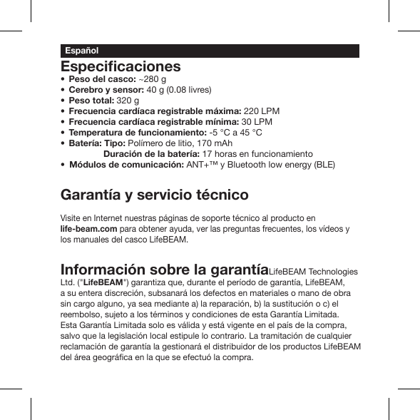 Peso del casco: ~280 gCerebro y sensor: 40 g (0.08 livres)Peso total: 320 g Frecuencia cardíaca registrable máxima: 220 LPM Frecuencia cardíaca registrable mínima: 30 LPM Temperatura de funcionamiento: -5 °C a 45 °C Batería: Tipo: Polímero de litio, 170 mAh        Duración de la batería: 17 horas en funcionamiento  Módulos de comunicación: ANT+™ y Bluetooth low energy (BLE)Garantía y servicio técnicoVisite en Internet nuestras páginas de soporte técnico al producto en life-beam.com para obtener ayuda, ver las preguntas frecuentes, los vídeos y los manuales del casco LifeBEAM.Información sobre la garantíaLifeBEAM Technologies Ltd. (&quot;LifeBEAM&quot;) garantiza que, durante el período de garantía, LifeBEAM, a su entera discreción, subsanará los defectos en materiales o mano de obra sin cargo alguno, ya sea mediante a) la reparación, b) la sustitución o c) el reembolso, sujeto a los términos y condiciones de esta Garantía Limitada. Esta Garantía Limitada solo es válida y está vigente en el país de la compra, salvo que la legislación local estipule lo contrario. La tramitación de cualquier reclamación de garantía la gestionará el distribuidor de los productos LifeBEAM Español