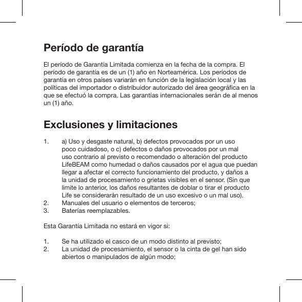 Período de garantíaEl período de Garantía Limitada comienza en la fecha de la compra. El período de garantía es de un (1) año en Norteamérica. Los períodos de garantía en otros países variarán en función de la legislación local y las que se efectuó la compra. Las garantías internacionales serán de al menos un (1) año.Exclusiones y limitacionesa) Uso y desgaste natural, b) defectos provocados por un uso poco cuidadoso, o c) defectos o daños provocados por un mal uso contrario al previsto o recomendado o alteración del producto LifeBEAM como humedad o daños causados por el agua que puedan llegar a afectar el correcto funcionamiento del producto, y daños a la unidad de procesamiento o grietas visibles en el sensor. (Sin que limite lo anterior, los daños resultantes de doblar o tirar el producto Life se considerarán resultado de un uso excesivo o un mal uso).Manuales del usuario o elementos de terceros;Baterías reemplazables.Esta Garantía Limitada no estará en vigor si:Se ha utilizado el casco de un modo distinto al previsto;La unidad de procesamiento, el sensor o la cinta de gel han sido abiertos o manipulados de algún modo;1. 2. 3.1. 2.  