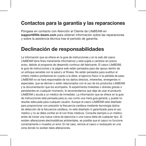 Contactos para la garantía y las reparacionesPóngase en contacto con Atención al Cliente de LifeBEAM en support@life-beam.com para obtener información sobre las reparaciones y sobre la asistencia técnica tras el período de garantía.Declinación de responsabilidadesLa información que se ofrece en la guía de instrucciones y en la web del casco aviso, debido al programa de desarrollo continuo del fabricante. El casco LifeBEAM, la guía de instrucciones y la página web están pensados para dar apoyo dentro de criterio médico profesional en cuanto a la dieta, el ejercicio físico ni la pérdida de peso. LifeBEAM no se hará responsable de los daños directos, inherentes, emergentes ni especiales, que se deriven o estén relacionados con el uso de los productos LifeBEAM y la documentación que los acompaña. Si experimenta molestias o dolores graves o persistentes en cualquier momento, le recomendamos que deje de usar el producto LifeBEAM y acuda a un médico de inmediato. La información que se ofrece en la guía de instrucciones está pensada para su uso como una mera guía general, y puede no resultar adecuada para cualquier usuario. Aunque el casco LifeBEAM está diseñado para proporcionar con precisión la frecuencia cardíaca mediante tecnología óptica de detección de la frecuencia cardíaca, no está diseñado ni garantizado para el uso antes de iniciar una nueva rutina de ejercicios o una nueva dieta de cualquier tipo. Si existen alteraciones electrostáticas ambientales, es posible que el casco no funcione correctamente o muestre un error. En tal caso, reinicie el casco o reubíquelo en una zona donde no existan tales alteraciones.