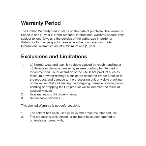 Warranty PeriodThe Limited Warranty Period starts on the date of purchase. The Warranty Period is one (1) year in North America. International warranty periods vary subject to local laws and the policies of the authorized importer or distributor for the geographic area where the purchase was made. International warranties are at a minimum one (1) year.Exclusions and Limitationsa ) Normal wear and tear,  b ) defects caused by rough handling,or  c ) defects or damage caused by misuse contrary to intended or recommended use or alteration of the LifeBEAM product such as the product, and damage to the processing unit or visible cracking of the sensor.(Without limiting the foregoing, damage resulting from bending or dropping the Life product will be deemed the result of abuseor misuse.)User manuals or third-party items;Replaceable batteries.This Limited Warranty is not enforceable if:The helmet has been used in ways other than the intended use;The processing unit, sensor, or gel band have been opened or otherwise ampered with;1. 2. 3.1. 2.   