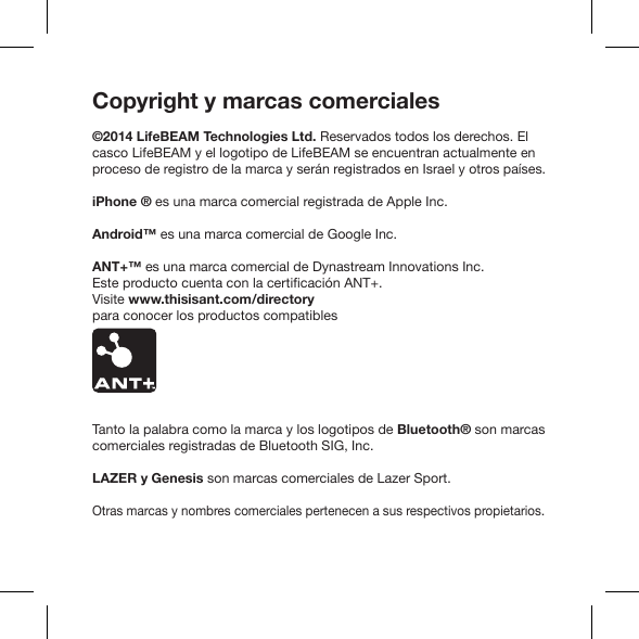 Copyright y marcas comerciales©2014 LifeBEAM Technologies Ltd. Reservados todos los derechos. El casco LifeBEAM y el logotipo de LifeBEAM se encuentran actualmente en proceso de registro de la marca y serán registrados en Israel y otros países.iPhone ® es una marca comercial registrada de Apple Inc.Android™ es una marca comercial de Google Inc.ANT+™ es una marca comercial de Dynastream Innovations Inc.Visite www.thisisant.com/directory para conocer los productos compatiblesTanto la palabra como la marca y los logotipos de Bluetooth® son marcas comerciales registradas de Bluetooth SIG, Inc.LAZER y Genesis son marcas comerciales de Lazer Sport.Otras marcas y nombres comerciales pertenecen a sus respectivos propietarios.