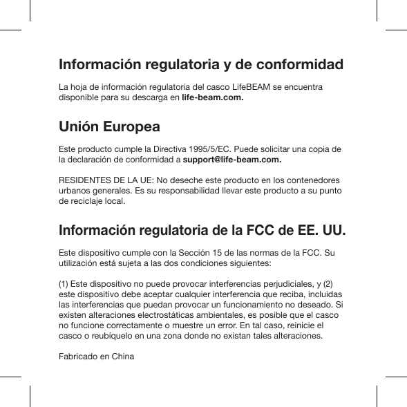 Información regulatoria y de conformidadLa hoja de información regulatoria del casco LifeBEAM se encuentra disponible para su descarga en life-beam.com.Unión EuropeaEste producto cumple la Directiva 1995/5/EC. Puede solicitar una copia de la declaración de conformidad a support@life-beam.com.RESIDENTES DE LA UE: No deseche este producto en los contenedores urbanos generales. Es su responsabilidad llevar este producto a su punto de reciclaje local.Información regulatoria de la FCC de EE. UU. Este dispositivo cumple con la Sección 15 de las normas de la FCC. Su utilización está sujeta a las dos condiciones siguientes:(1) Este dispositivo no puede provocar interferencias perjudiciales, y (2) este dispositivo debe aceptar cualquier interferencia que reciba, incluidas las interferencias que puedan provocar un funcionamiento no deseado. Si existen alteraciones electrostáticas ambientales, es posible que el casco no funcione correctamente o muestre un error. En tal caso, reinicie el casco o reubíquelo en una zona donde no existan tales alteraciones.Fabricado en China