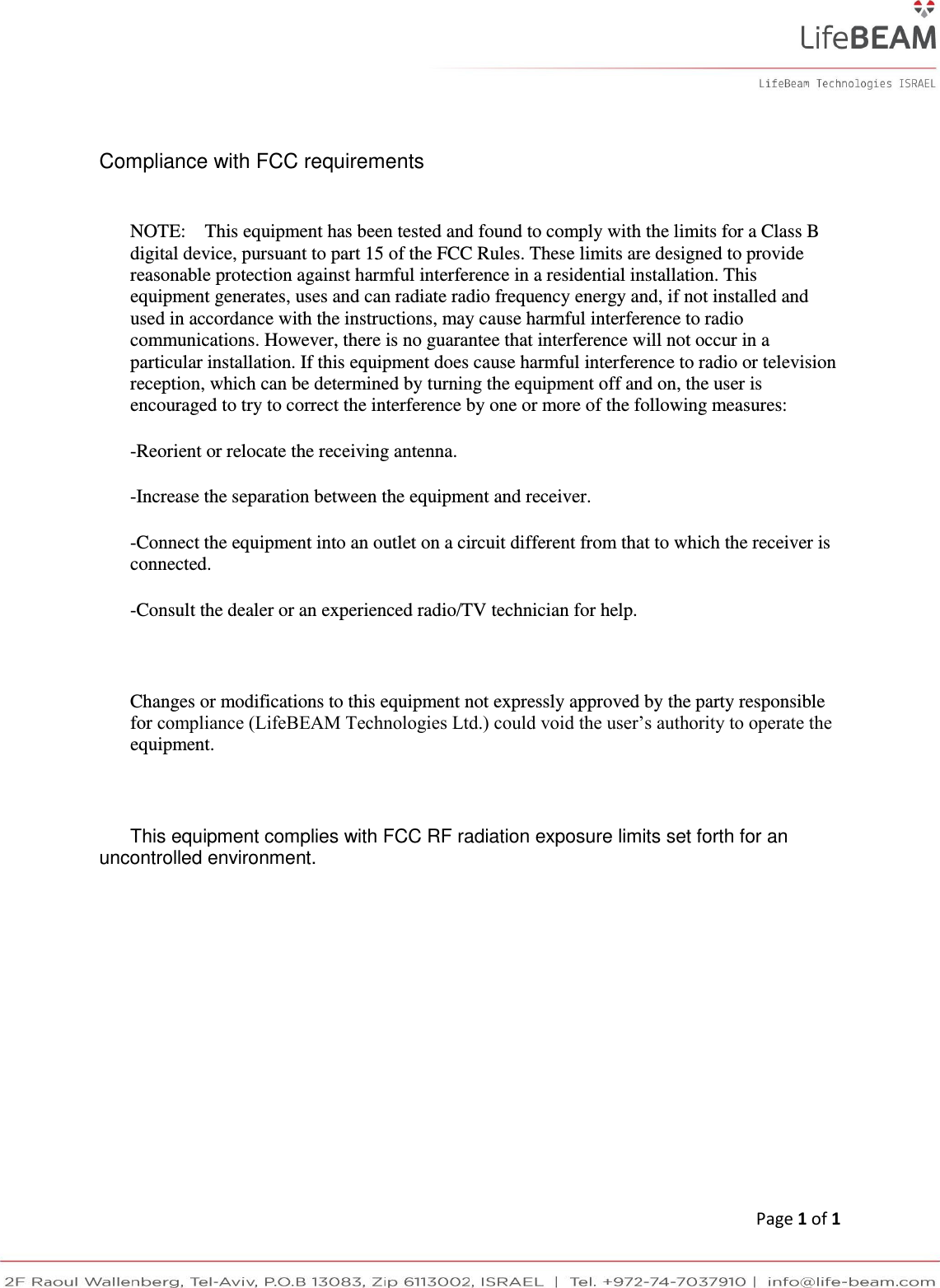      Page 1 of 1 Compliance with FCC requirements  NOTE:    This equipment has been tested and found to comply with the limits for a Class B digital device, pursuant to part 15 of the FCC Rules. These limits are designed to provide reasonable protection against harmful interference in a residential installation. This equipment generates, uses and can radiate radio frequency energy and, if not installed and used in accordance with the instructions, may cause harmful interference to radio communications. However, there is no guarantee that interference will not occur in a particular installation. If this equipment does cause harmful interference to radio or television reception, which can be determined by turning the equipment off and on, the user is encouraged to try to correct the interference by one or more of the following measures: -Reorient or relocate the receiving antenna. -Increase the separation between the equipment and receiver. -Connect the equipment into an outlet on a circuit different from that to which the receiver is connected. -Consult the dealer or an experienced radio/TV technician for help.   Changes or modifications to this equipment not expressly approved by the party responsible for compliance (LifeBEAM Technologies Ltd.) could void the user’s authority to operate the equipment.   This equipment complies with FCC RF radiation exposure limits set forth for an uncontrolled environment.         